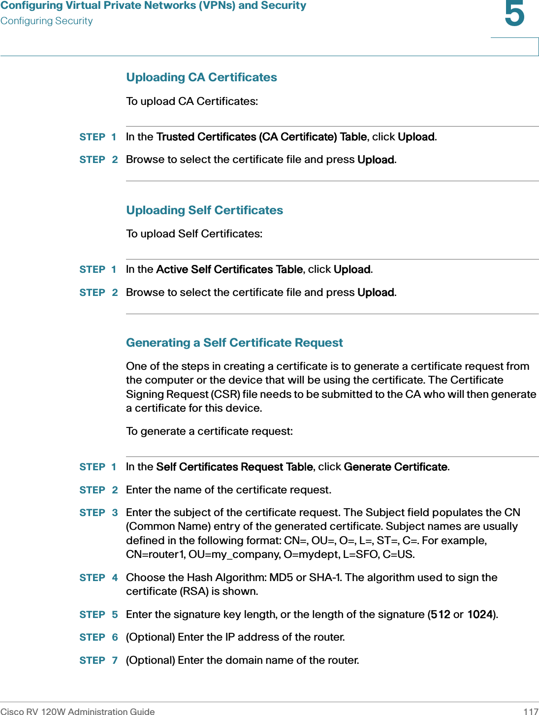 Configuring Virtual Private Networks (VPNs) and SecurityConfiguring SecurityCisco RV 120W Administration Guide 1175 Uploading CA CertificatesTo upload CA Certificates:STEP 1 In the TTrusted Certificates (CA Certificate) Table, click UUpload. STEP  2 Browse to select the certificate file and press UUpload.Uploading Self CertificatesTo upload Self Certificates:STEP 1 In the AActive Self Certificates Table, click UUpload. STEP  2 Browse to select the certificate file and press UUpload.Generating a Self Certificate RequestOne of the steps in creating a certificate is to generate a certificate request from the computer or the device that will be using the certificate. The Certificate Signing Request (CSR) file needs to be submitted to the CA who will then generate a certificate for this device. To generate a certificate request: STEP 1 In the SSelf Certificates Request Table, click GGenerate Certificate.STEP  2 Enter the name of the certificate request.STEP  3 Enter the subject of the certificate request. The Subject field populates the CN (Common Name) entry of the generated certificate. Subject names are usually defined in the following format: CN=, OU=, O=, L=, ST=, C=. For example, CN=router1, OU=my_company, O=mydept, L=SFO, C=US.STEP  4 Choose the Hash Algorithm: MD5 or SHA-1. The algorithm used to sign the certificate (RSA) is shown.STEP  5 Enter the signature key length, or the length of the signature (5512 or 11024).STEP  6 (Optional) Enter the IP address of the router.STEP  7 (Optional) Enter the domain name of the router.