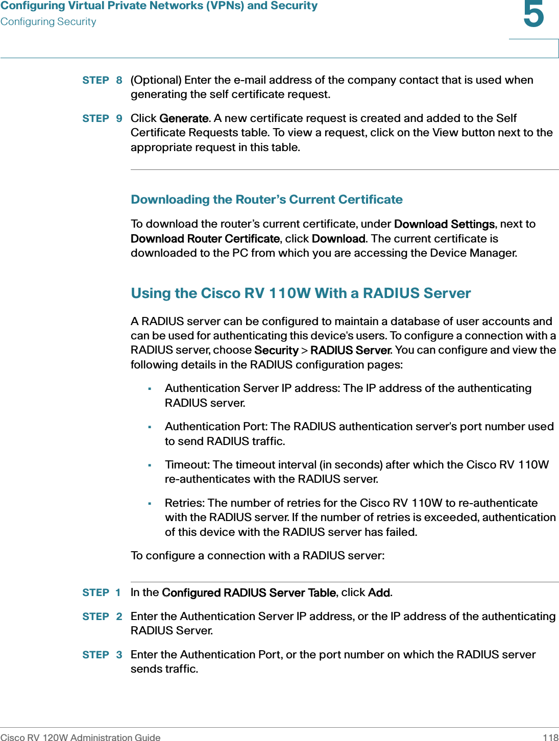 Configuring Virtual Private Networks (VPNs) and SecurityConfiguring SecurityCisco RV 120W Administration Guide 1185 STEP  8 (Optional) Enter the e-mail address of the company contact that is used when generating the self certificate request.STEP  9 Click GGenerate. A new certificate request is created and added to the Self Certificate Requests table. To view a request, click on the View button next to the appropriate request in this table.Downloading the Router’s Current CertificateTo download the router’s current certificate, under DDownload Settings, next to Download Router Certificate, click DDownload. The current certificate is downloaded to the PC from which you are accessing the Device Manager.Using the Cisco RV 110W With a RADIUS ServerA RADIUS server can be configured to maintain a database of user accounts and can be used for authenticating this device&apos;s users. To configure a connection with a RADIUS server, choose SSecurity &gt;  RADIUS Server. You can configure and view the following details in the RADIUS configuration pages:•Authentication Server IP address: The IP address of the authenticating RADIUS server.•Authentication Port: The RADIUS authentication server&apos;s port number used to send RADIUS traffic.•Timeout: The timeout interval (in seconds) after which the Cisco RV 110W re-authenticates with the RADIUS server. •Retries: The number of retries for the Cisco RV 110W to re-authenticate with the RADIUS server. If the number of retries is exceeded, authentication of this device with the RADIUS server has failed.To configure a connection with a RADIUS server:STEP 1 In the CConfigured RADIUS Server Table, click AAdd.STEP  2 Enter the Authentication Server IP address, or the IP address of the authenticating RADIUS Server.STEP  3 Enter the Authentication Port, or the port number on which the RADIUS server sends traffic.