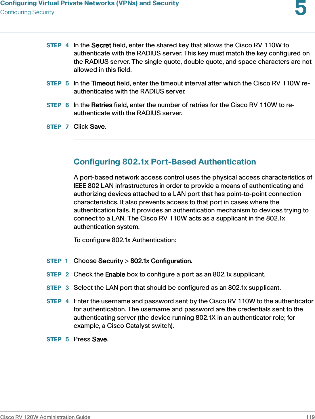 Configuring Virtual Private Networks (VPNs) and SecurityConfiguring SecurityCisco RV 120W Administration Guide 1195 STEP  4 In the SSecret field, enter the shared key that allows the Cisco RV 110W to authenticate with the RADIUS server. This key must match the key configured on the RADIUS server. The single quote, double quote, and space characters are not allowed in this field.STEP  5 In the TTimeout field, enter the timeout interval after which the Cisco RV 110W re-authenticates with the RADIUS server.STEP  6 In the RRetries field, enter the number of retries for the Cisco RV 110W to re-authenticate with the RADIUS server.STEP  7 Click SSave.Configuring 802.1x Port-Based AuthenticationA port-based network access control uses the physical access characteristics of IEEE 802 LAN infrastructures in order to provide a means of authenticating and authorizing devices attached to a LAN port that has point-to-point connection characteristics. It also prevents access to that port in cases where the authentication fails. It provides an authentication mechanism to devices trying to connect to a LAN. The Cisco RV 110W acts as a supplicant in the 802.1x authentication system. To configure 802.1x Authentication:STEP 1 Choose SSecurity &gt; 8802.1x Configuration.STEP  2 Check the EEnable box to configure a port as an 802.1x supplicant.STEP  3 Select the LAN port that should be configured as an 802.1x supplicant.STEP  4 Enter the username and password sent by the Cisco RV 110W to the authenticator for authentication. The username and password are the credentials sent to the authenticating server (the device running 802.1X in an authenticator role; for example, a Cisco Catalyst switch).STEP  5 Press SSave.