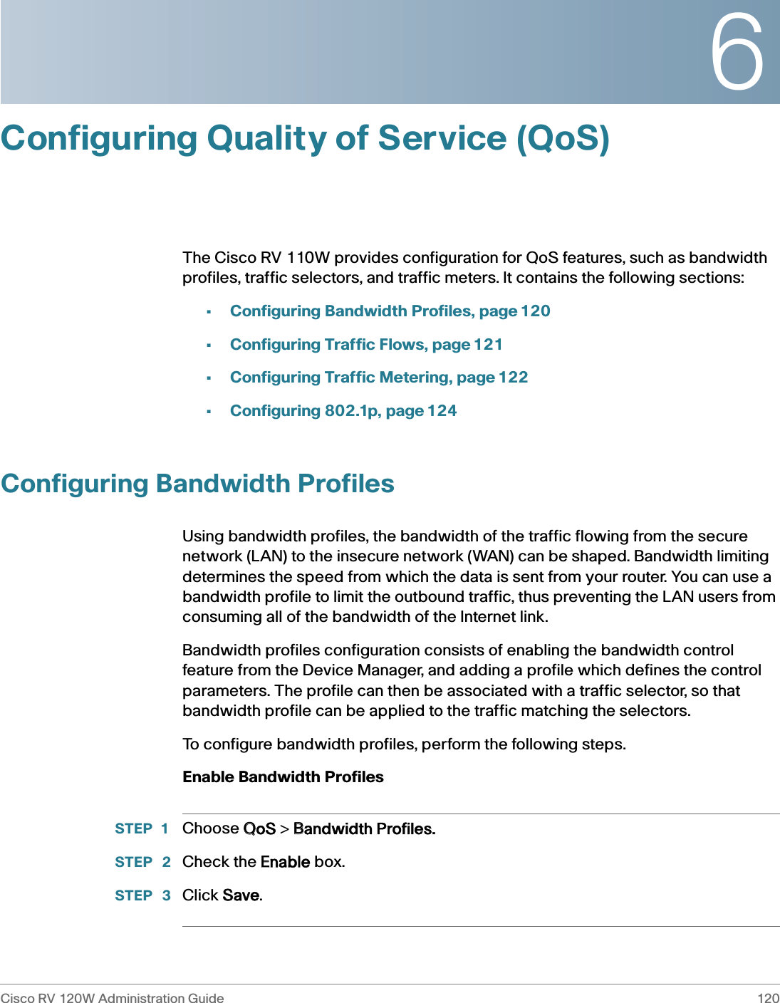 6Cisco RV 120W Administration Guide 120 Configuring Quality of Service (QoS)The Cisco RV 110W provides configuration for QoS features, such as bandwidth profiles, traffic selectors, and traffic meters. It contains the following sections:•Configuring Bandwidth Profiles, page 120•Configuring Traffic Flows, page 121•Configuring Traffic Metering, page 122•Configuring 802.1p, page 124Configuring Bandwidth ProfilesUsing bandwidth profiles, the bandwidth of the traffic flowing from the secure network (LAN) to the insecure network (WAN) can be shaped. Bandwidth limiting determines the speed from which the data is sent from your router. You can use a bandwidth profile to limit the outbound traffic, thus preventing the LAN users from consuming all of the bandwidth of the Internet link. Bandwidth profiles configuration consists of enabling the bandwidth control feature from the Device Manager, and adding a profile which defines the control parameters. The profile can then be associated with a traffic selector, so that bandwidth profile can be applied to the traffic matching the selectors. To configure bandwidth profiles, perform the following steps.Enable Bandwidth ProfilesSTEP 1 Choose QQoS &gt; BBandwidth Profiles.STEP  2 Check the EEnable box.STEP  3 Click SSave.