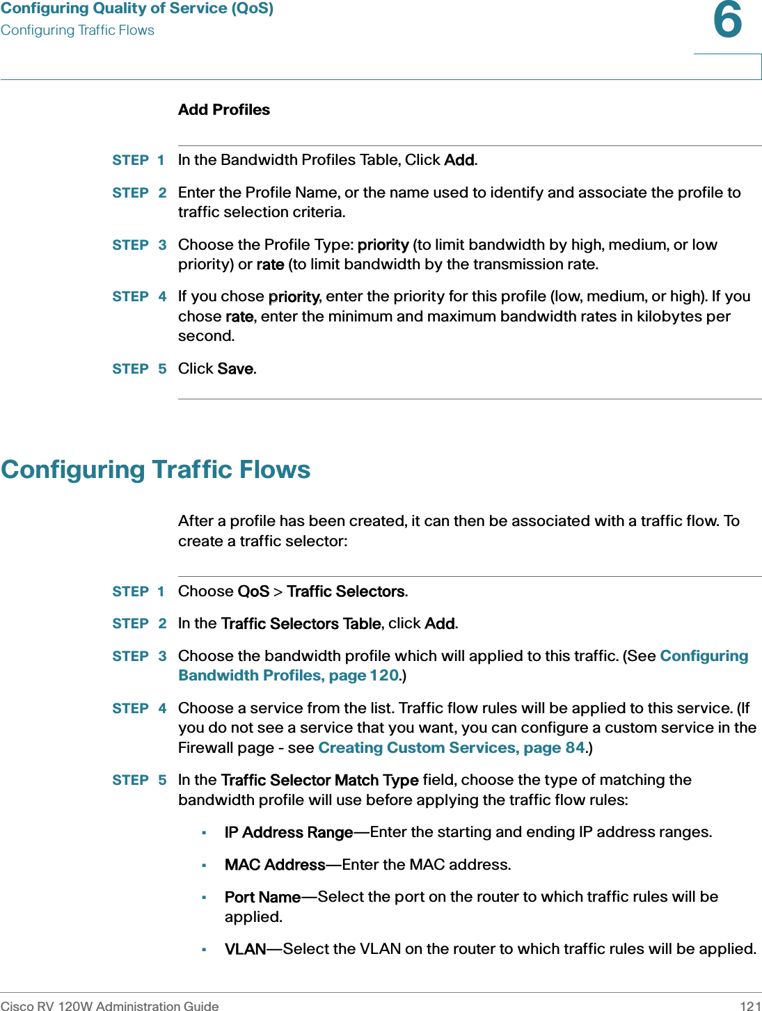 Configuring Quality of Service (QoS)Configuring Traffic FlowsCisco RV 120W Administration Guide 1216 Add ProfilesSTEP 1 In the Bandwidth Profiles Table, Click AAdd. STEP  2 Enter the Profile Name, or the name used to identify and associate the profile to traffic selection criteria.STEP  3 Choose the Profile Type: ppriority (to limit bandwidth by high, medium, or low priority) or rrate (to limit bandwidth by the transmission rate.STEP  4 If you chose ppriority, enter the priority for this profile (low, medium, or high). If you chose rrate, enter the minimum and maximum bandwidth rates in kilobytes per second.STEP  5 Click SSave. Configuring Traffic FlowsAfter a profile has been created, it can then be associated with a traffic flow. To create a traffic selector:STEP 1 Choose QQoS &gt; TTraffic Selectors.STEP  2 In the TTraffic Selectors Table, click AAdd.STEP  3 Choose the bandwidth profile which will applied to this traffic. (See Configuring Bandwidth Profiles, page 120.)STEP  4 Choose a service from the list. Traffic flow rules will be applied to this service. (If you do not see a service that you want, you can configure a custom service in the Firewall page - see Creating Custom Services, page 84.)STEP  5 In the TTraffic Selector Match Type field, choose the type of matching the bandwidth profile will use before applying the traffic flow rules: •IP Address Range—Enter the starting and ending IP address ranges.•MAC Address—Enter the MAC address.•Port Name—Select the port on the router to which traffic rules will be applied.•VLAN—Select the VLAN on the router to which traffic rules will be applied.