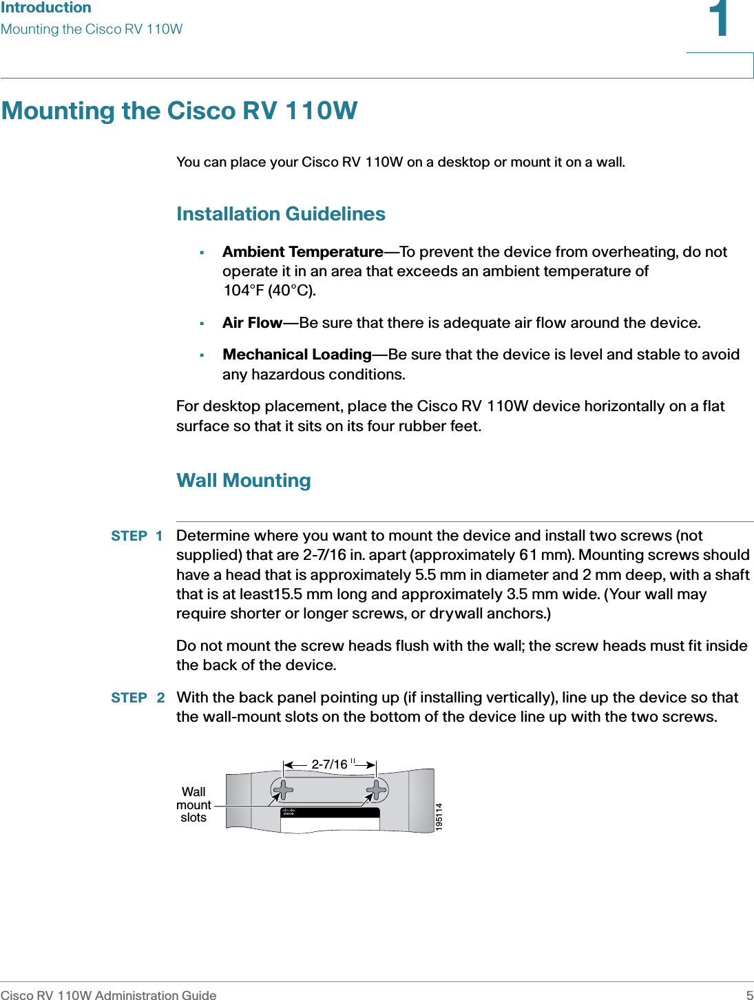 IntroductionMounting the Cisco RV 110WCisco RV 110W Administration Guide 51 Mounting the Cisco RV 110WYou can place your Cisco RV 110W on a desktop or mount it on a wall.Installation Guidelines•Ambient Temperature—To prevent the device from overheating, do not operate it in an area that exceeds an ambient temperature of 104°F (40°C).•Air Flow—Be sure that there is adequate air flow around the device.•Mechanical Loading—Be sure that the device is level and stable to avoid any hazardous conditions.For desktop placement, place the Cisco RV 110W device horizontally on a flat surface so that it sits on its four rubber feet.Wall MountingSTEP 1 Determine where you want to mount the device and install two screws (not supplied) that are 2-7/16 in. apart (approximately 61 mm). Mounting screws should have a head that is approximately 5.5 mm in diameter and 2 mm deep, with a shaft that is at least15.5 mm long and approximately 3.5 mm wide. (Your wall may require shorter or longer screws, or drywall anchors.)Do not mount the screw heads flush with the wall; the screw heads must fit inside the back of the device. STEP  2 With the back panel pointing up (if installing vertically), line up the device so that the wall-mount slots on the bottom of the device line up with the two screws.195114Wallmountslots2-7/16