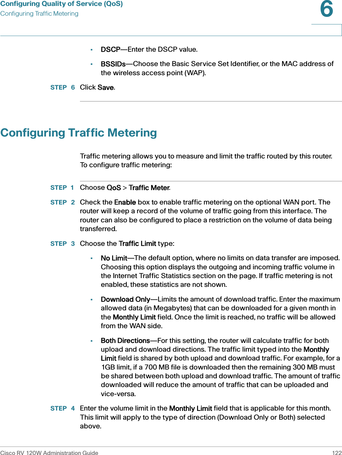 Configuring Quality of Service (QoS)Configuring Traffic MeteringCisco RV 120W Administration Guide 1226 •DSCP—Enter the DSCP value.•BSSIDs—Choose the Basic Service Set Identifier, or the MAC address of the wireless access point (WAP).STEP  6 Click SSave.Configuring Traffic MeteringTraffic metering allows you to measure and limit the traffic routed by this router. To configure traffic metering:STEP 1 Choose QQoS &gt; TTraffic Meter.STEP  2 Check the EEnable box to enable traffic metering on the optional WAN port. The router will keep a record of the volume of traffic going from this interface. The router can also be configured to place a restriction on the volume of data being transferred. STEP  3 Choose the TTraffic Limit type:•No Limit—The default option, where no limits on data transfer are imposed. Choosing this option displays the outgoing and incoming traffic volume in the Internet Traffic Statistics section on the page. If traffic metering is not enabled, these statistics are not shown. •Download Only—Limits the amount of download traffic. Enter the maximum allowed data (in Megabytes) that can be downloaded for a given month in the MMonthly Limit field. Once the limit is reached, no traffic will be allowed from the WAN side. •Both Directions—For this setting, the router will calculate traffic for both upload and download directions. The traffic limit typed into the MMonthly Limit field is shared by both upload and download traffic. For example, for a 1GB limit, if a 700 MB file is downloaded then the remaining 300 MB must be shared between both upload and download traffic. The amount of traffic downloaded will reduce the amount of traffic that can be uploaded and vice-versa. STEP  4 Enter the volume limit in the MMonthly Limit field that is applicable for this month. This limit will apply to the type of direction (Download Only or Both) selected above. 