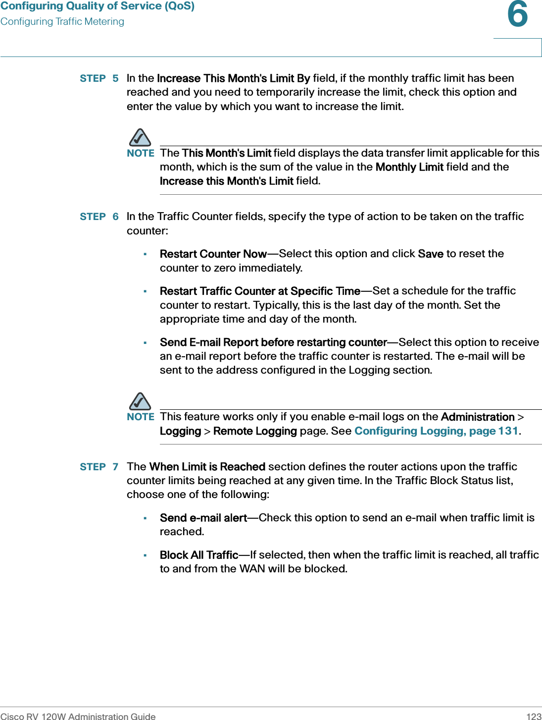 Configuring Quality of Service (QoS)Configuring Traffic MeteringCisco RV 120W Administration Guide 1236 STEP  5 In the IIncrease This Month&apos;s Limit By field, if the monthly traffic limit has been reached and you need to temporarily increase the limit, check this option and enter the value by which you want to increase the limit. NOTE The TThis Month&apos;s Limit field displays the data transfer limit applicable for this month, which is the sum of the value in the MMonthly Limit field and the Increase this Month&apos;s Limit field. STEP  6 In the Traffic Counter fields, specify the type of action to be taken on the traffic counter:•Restart Counter Now—Select this option and click SSave to reset the counter to zero immediately. •Restart Traffic Counter at Specific Time—Set a schedule for the traffic counter to restart. Typically, this is the last day of the month. Set the appropriate time and day of the month. •Send E-mail Report before restarting counter—Select this option to receive an e-mail report before the traffic counter is restarted. The e-mail will be sent to the address configured in the Logging section. NOTE This feature works only if you enable e-mail logs on the AAdministration &gt; Logging &gt; RRemote Logging page. See Configuring Logging, page 131.STEP  7 The WWhen Limit is Reached section defines the router actions upon the traffic counter limits being reached at any given time. In the Traffic Block Status list, choose one of the following:•Send e-mail alert—Check this option to send an e-mail when traffic limit is reached.•Block All Traffic—If selected, then when the traffic limit is reached, all traffic to and from the WAN will be blocked. 