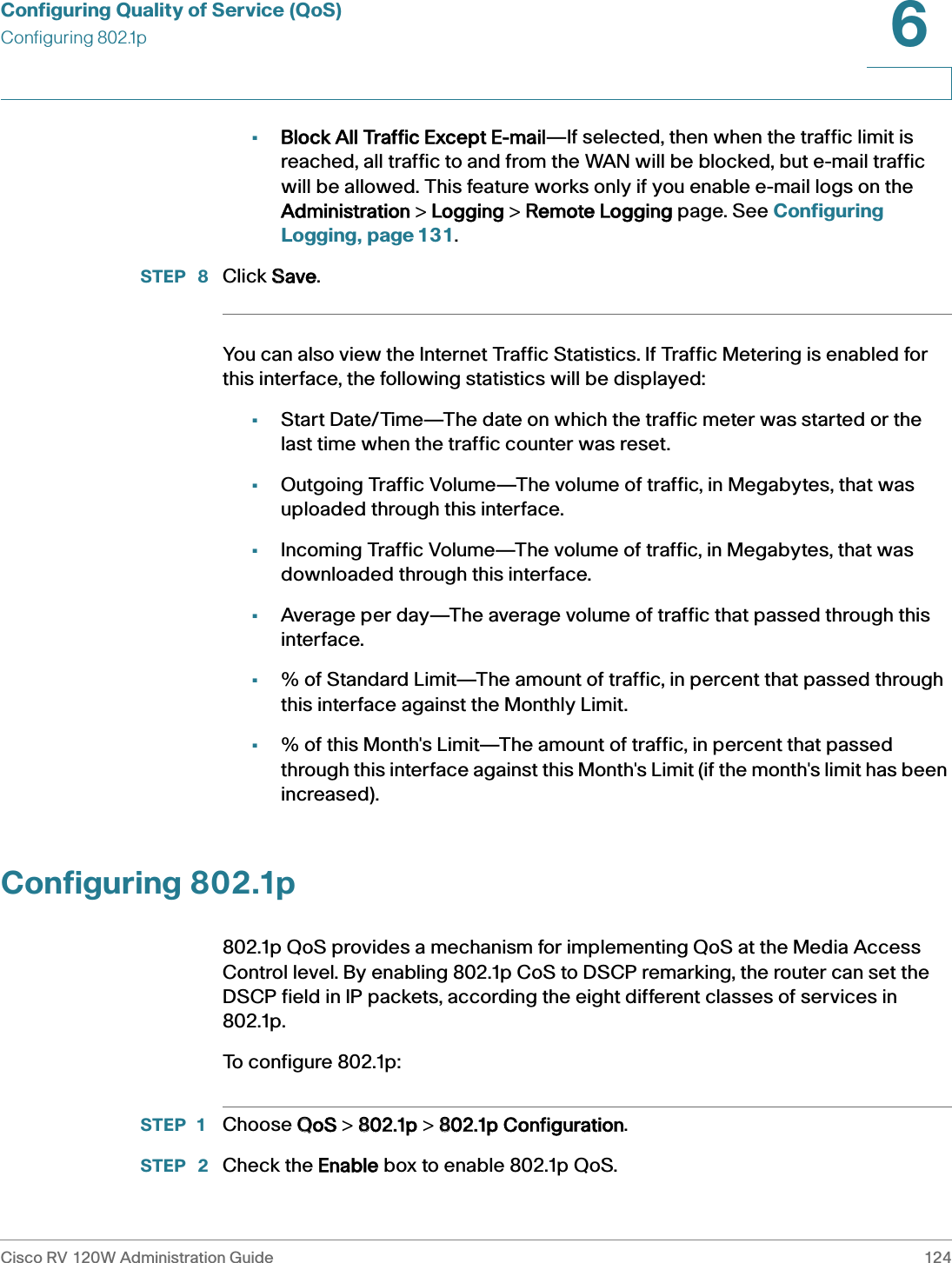 Configuring Quality of Service (QoS)Configuring 802.1pCisco RV 120W Administration Guide 1246 •Block All Traffic Except E-mail—If selected, then when the traffic limit is reached, all traffic to and from the WAN will be blocked, but e-mail traffic will be allowed. This feature works only if you enable e-mail logs on the Administration &gt; LLogging &gt; RRemote Logging page. See Configuring Logging, page 131.STEP  8 Click SSave.You can also view the Internet Traffic Statistics. If Traffic Metering is enabled for this interface, the following statistics will be displayed: •Start Date/Time—The date on which the traffic meter was started or the last time when the traffic counter was reset.•Outgoing Traffic Volume—The volume of traffic, in Megabytes, that was uploaded through this interface.•Incoming Traffic Volume—The volume of traffic, in Megabytes, that was downloaded through this interface.•Average per day—The average volume of traffic that passed through this interface.•% of Standard Limit—The amount of traffic, in percent that passed through this interface against the Monthly Limit.•% of this Month&apos;s Limit—The amount of traffic, in percent that passed through this interface against this Month&apos;s Limit (if the month&apos;s limit has been increased).Configuring 802.1p802.1p QoS provides a mechanism for implementing QoS at the Media Access Control level. By enabling 802.1p CoS to DSCP remarking, the router can set the DSCP field in IP packets, according the eight different classes of services in 802.1p. To configure 802.1p:STEP 1 Choose QQoS &gt; 8802.1p &gt; 8802.1p Configuration.STEP  2 Check the EEnable box to enable 802.1p QoS.