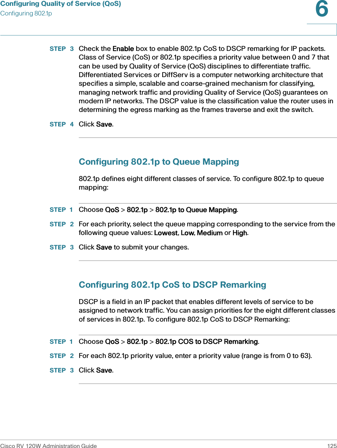 Configuring Quality of Service (QoS)Configuring 802.1pCisco RV 120W Administration Guide 1256 STEP  3 Check the EEnable box to enable 802.1p CoS to DSCP remarking for IP packets. Class of Service (CoS) or 802.1p specifies a priority value between 0 and 7 that can be used by Quality of Service (QoS) disciplines to differentiate traffic. Differentiated Services or DiffServ is a computer networking architecture that specifies a simple, scalable and coarse-grained mechanism for classifying, managing network traffic and providing Quality of Service (QoS) guarantees on modern IP networks. The DSCP value is the classification value the router uses in determining the egress marking as the frames traverse and exit the switch. STEP  4 Click SSave.Configuring 802.1p to Queue Mapping802.1p defines eight different classes of service. To configure 802.1p to queue mapping:STEP 1 Choose QQoS &gt; 8802.1p &gt; 8802.1p to Queue Mapping.STEP  2 For each priority, select the queue mapping corresponding to the service from the following queue values: LLowest, LLow, MMedium or HHigh.STEP  3 Click SSave to submit your changes. Configuring 802.1p CoS to DSCP RemarkingDSCP is a field in an IP packet that enables different levels of service to be assigned to network traffic. You can assign priorities for the eight different classes of services in 802.1p. To configure 802.1p CoS to DSCP Remarking:STEP 1 Choose QQoS &gt; 8802.1p &gt; 8802.1p COS to DSCP Remarking.STEP  2 For each 802.1p priority value, enter a priority value (range is from 0 to 63).STEP  3 Click SSave.