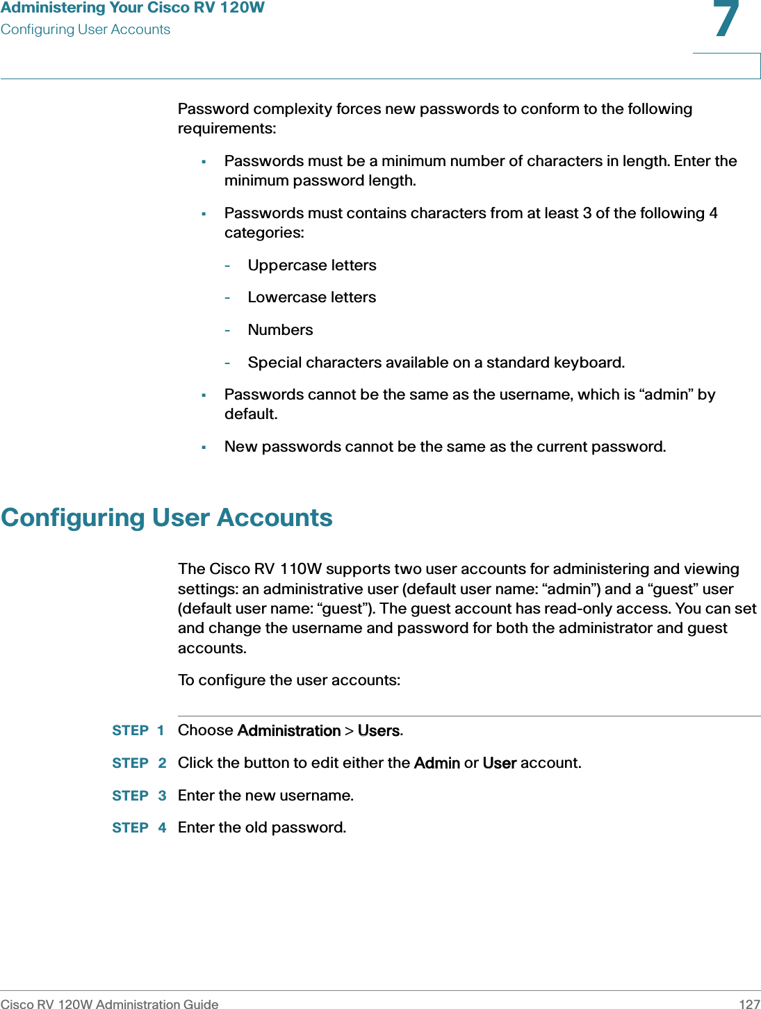 Administering Your Cisco RV 120WConfiguring User AccountsCisco RV 120W Administration Guide 1277 Password complexity forces new passwords to conform to the following requirements:•Passwords must be a minimum number of characters in length. Enter the minimum password length.•Passwords must contains characters from at least 3 of the following 4 categories: -Uppercase letters-Lowercase letters-Numbers-Special characters available on a standard keyboard.•Passwords cannot be the same as the username, which is “admin” by default.•New passwords cannot be the same as the current password.Configuring User AccountsThe Cisco RV 110W supports two user accounts for administering and viewing settings: an administrative user (default user name: “admin”) and a “guest” user (default user name: “guest”). The guest account has read-only access. You can set and change the username and password for both the administrator and guest accounts. To configure the user accounts:STEP 1 Choose AAdministration &gt; UUsers.STEP  2 Click the button to edit either the AAdmin or UUser account.STEP  3 Enter the new username.STEP  4 Enter the old password.