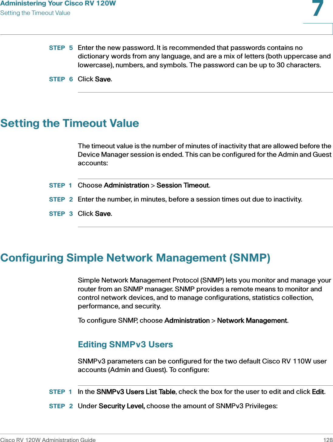 Administering Your Cisco RV 120WSetting the Timeout ValueCisco RV 120W Administration Guide 1287 STEP  5 Enter the new password. It is recommended that passwords contains no dictionary words from any language, and are a mix of letters (both uppercase and lowercase), numbers, and symbols. The password can be up to 30 characters.STEP  6 Click SSave.Setting the Timeout ValueThe timeout value is the number of minutes of inactivity that are allowed before the Device Manager session is ended. This can be configured for the Admin and Guest accounts:STEP 1 Choose AAdministration &gt; SSession Timeout.STEP  2 Enter the number, in minutes, before a session times out due to inactivity.STEP  3 Click SSave.Configuring Simple Network Management (SNMP)Simple Network Management Protocol (SNMP) lets you monitor and manage your router from an SNMP manager. SNMP provides a remote means to monitor and control network devices, and to manage configurations, statistics collection, performance, and security. To configure SNMP, choose AAdministration &gt; NNetwork Management.Editing SNMPv3 UsersSNMPv3 parameters can be configured for the two default Cisco RV 110W user accounts (Admin and Guest). To configure:STEP 1 In the SSNMPv3 Users List Table, check the box for the user to edit and click EEdit.STEP  2 Under SSecurity Level, choose the amount of SNMPv3 Privileges: