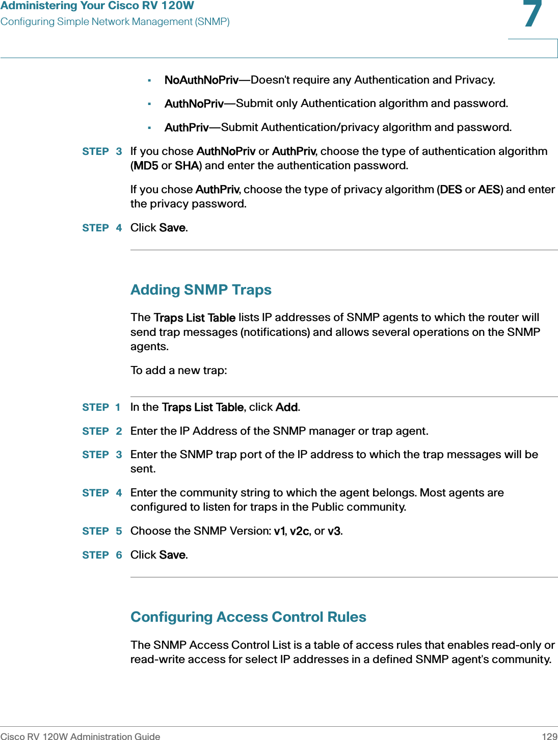 Administering Your Cisco RV 120WConfiguring Simple Network Management (SNMP)Cisco RV 120W Administration Guide 1297 •NoAuthNoPriv—Doesn&apos;t require any Authentication and Privacy.•AuthNoPriv—Submit only Authentication algorithm and password.•AuthPriv—Submit Authentication/privacy algorithm and password.STEP  3 If you chose AAuthNoPriv or AAuthPriv, choose the type of authentication algorithm (MMD5 or SSHA) and enter the authentication password.If you chose AAuthPriv, choose the type of privacy algorithm (DDES or AAES) and enter the privacy password.STEP  4 Click SSave.Adding SNMP TrapsThe TTraps List Table lists IP addresses of SNMP agents to which the router will send trap messages (notifications) and allows several operations on the SNMP agents.To add a new trap:STEP 1 In the TTraps List Table, click AAdd.STEP  2 Enter the IP Address of the SNMP manager or trap agent. STEP  3 Enter the SNMP trap port of the IP address to which the trap messages will be sent. STEP  4 Enter the community string to which the agent belongs. Most agents are configured to listen for traps in the Public community. STEP  5 Choose the SNMP Version: vv1, vv2c, or vv3.STEP  6 Click SSave.Configuring Access Control RulesThe SNMP Access Control List is a table of access rules that enables read-only or read-write access for select IP addresses in a defined SNMP agent&apos;s community. 