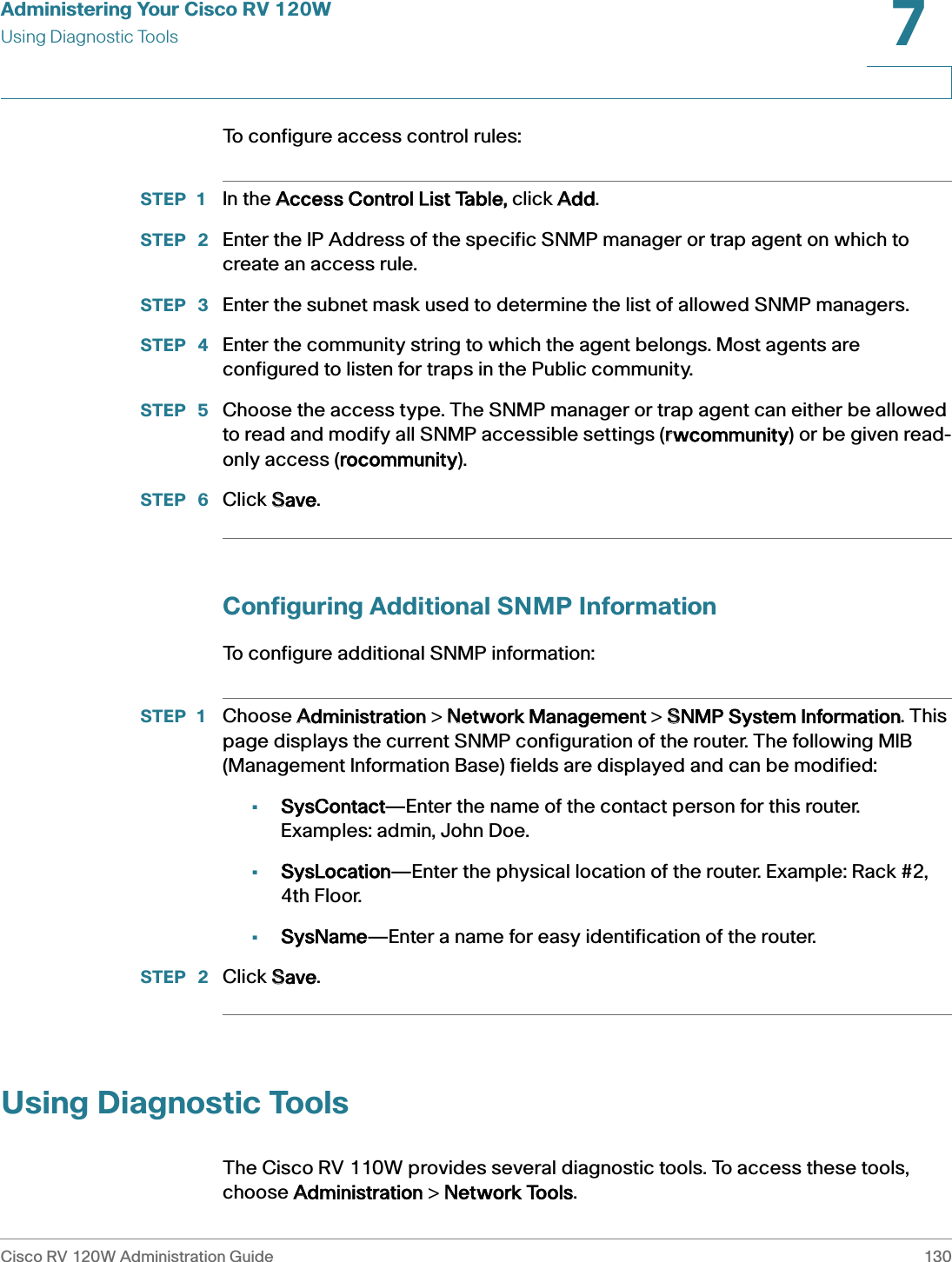 Administering Your Cisco RV 120WUsing Diagnostic ToolsCisco RV 120W Administration Guide 1307 To configure access control rules:STEP 1 In the AAccess Control List Table, click AAdd.STEP  2 Enter the IP Address of the specific SNMP manager or trap agent on which to create an access rule.STEP  3 Enter the subnet mask used to determine the list of allowed SNMP managers. STEP  4 Enter the community string to which the agent belongs. Most agents are configured to listen for traps in the Public community. STEP  5 Choose the access type. The SNMP manager or trap agent can either be allowed to read and modify all SNMP accessible settings (rrwcommunity) or be given read-only access (rrocommunity). STEP  6 Click SSave.Configuring Additional SNMP InformationTo configure additional SNMP information:STEP 1 Choose AAdministration &gt; NNetwork Management &gt; SSNMP System Information. This page displays the current SNMP configuration of the router. The following MIB (Management Information Base) fields are displayed and can be modified:•SysContact—Enter the name of the contact person for this router. Examples: admin, John Doe. •SysLocation—Enter the physical location of the router. Example: Rack #2, 4th Floor. •SysName—Enter a name for easy identification of the router.STEP  2 Click SSave.Using Diagnostic ToolsThe Cisco RV 110W provides several diagnostic tools. To access these tools, choose AAdministration &gt; NNetwork Tools.