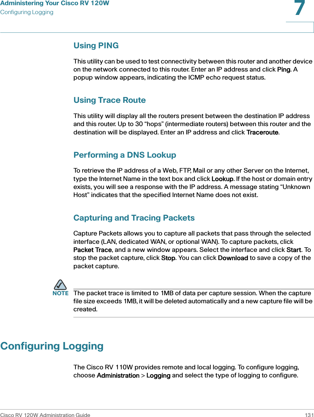 Administering Your Cisco RV 120WConfiguring LoggingCisco RV 120W Administration Guide 1317 Using PINGThis utility can be used to test connectivity between this router and another device on the network connected to this router. Enter an IP address and click PPing. A popup window appears, indicating the ICMP echo request status.   Using Trace RouteThis utility will display all the routers present between the destination IP address and this router. Up to 30 “hops” (intermediate routers) between this router and the destination will be displayed. Enter an IP address and click TTraceroute.Performing a DNS LookupTo retrieve the IP address of a Web, FTP, Mail or any other Server on the Internet, type the Internet Name in the text box and click LLookup. If the host or domain entry exists, you will see a response with the IP address. A message stating “Unknown Host” indicates that the specified Internet Name does not exist.Capturing and Tracing PacketsCapture Packets allows you to capture all packets that pass through the selected interface (LAN, dedicated WAN, or optional WAN). To capture packets, click Packet Trace, and a new window appears. Select the interface and click SStart. To stop the packet capture, click SStop. You can click DDownload to save a copy of the packet capture. NOTE The packet trace is limited to 1MB of data per capture session. When the capture file size exceeds 1MB, it will be deleted automatically and a new capture file will be created.Configuring LoggingThe Cisco RV 110W provides remote and local logging. To configure logging, choose AAdministration &gt; LLogging and select the type of logging to configure.