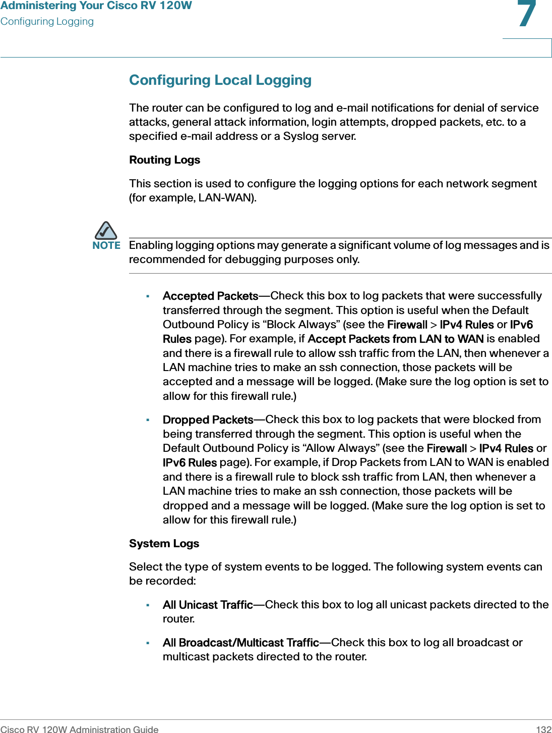 Administering Your Cisco RV 120WConfiguring LoggingCisco RV 120W Administration Guide 1327 Configuring Local LoggingThe router can be configured to log and e-mail notifications for denial of service attacks, general attack information, login attempts, dropped packets, etc. to a specified e-mail address or a Syslog server. Routing Logs This section is used to configure the logging options for each network segment (for example, LAN-WAN). NOTE Enabling logging options may generate a significant volume of log messages and is recommended for debugging purposes only. •AAccepted Packets—Check this box to log packets that were successfully transferred through the segment. This option is useful when the Default Outbound Policy is “Block Always” (see the FFirewall &gt; IIPv4 Rules or IIPv6 Rules page). For example, if AAccept Packets from LAN to WAN is enabled and there is a firewall rule to allow ssh traffic from the LAN, then whenever a LAN machine tries to make an ssh connection, those packets will be accepted and a message will be logged. (Make sure the log option is set to allow for this firewall rule.) •Dropped Packets—Check this box to log packets that were blocked from being transferred through the segment. This option is useful when the Default Outbound Policy is “Allow Always” (see the FFirewall &gt; IIPv4 Rules or IPv6 Rules page). For example, if Drop Packets from LAN to WAN is enabled and there is a firewall rule to block ssh traffic from LAN, then whenever a LAN machine tries to make an ssh connection, those packets will be dropped and a message will be logged. (Make sure the log option is set to allow for this firewall rule.) System Logs Select the type of system events to be logged. The following system events can be recorded: •All Unicast Traffic—Check this box to log all unicast packets directed to the router. •All Broadcast/Multicast Traffic—Check this box to log all broadcast or multicast packets directed to the router. 