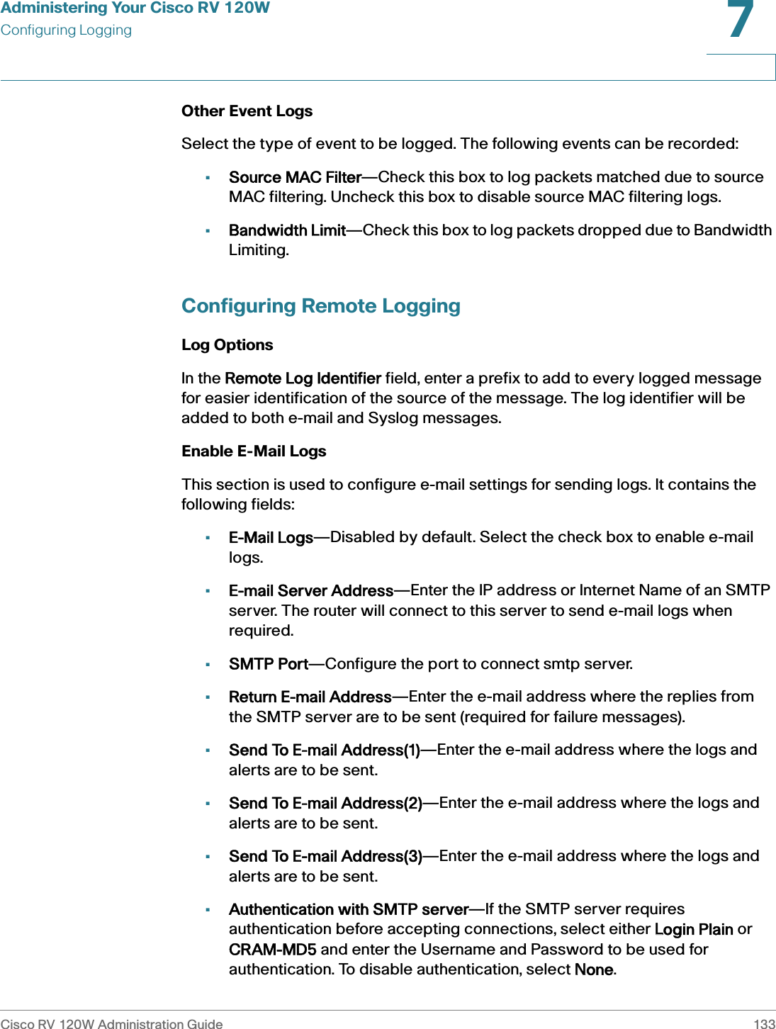 Administering Your Cisco RV 120WConfiguring LoggingCisco RV 120W Administration Guide 1337 Other Event Logs Select the type of event to be logged. The following events can be recorded: •Source MAC Filter—Check this box to log packets matched due to source MAC filtering. Uncheck this box to disable source MAC filtering logs. •Bandwidth Limit—Check this box to log packets dropped due to Bandwidth Limiting. Configuring Remote LoggingLog OptionsIn the RRemote Log Identifier field, enter a prefix to add to every logged message for easier identification of the source of the message. The log identifier will be added to both e-mail and Syslog messages.Enable E-Mail LogsThis section is used to configure e-mail settings for sending logs. It contains the following fields:•E-Mail Logs—Disabled by default. Select the check box to enable e-mail logs.•E-mail Server Address—Enter the IP address or Internet Name of an SMTP server. The router will connect to this server to send e-mail logs when required.•SMTP Port—Configure the port to connect smtp server.•Return E-mail Address—Enter the e-mail address where the replies from the SMTP server are to be sent (required for failure messages). •Send To E-mail Address(1)—Enter the e-mail address where the logs and alerts are to be sent. •Send To E-mail Address(2)—Enter the e-mail address where the logs and alerts are to be sent. •Send To E-mail Address(3)—Enter the e-mail address where the logs and alerts are to be sent. •Authentication with SMTP server—If the SMTP server requires authentication before accepting connections, select either LLogin Plain or CRAM-MD5 and enter the Username and Password to be used for authentication. To disable authentication, select NNone. 