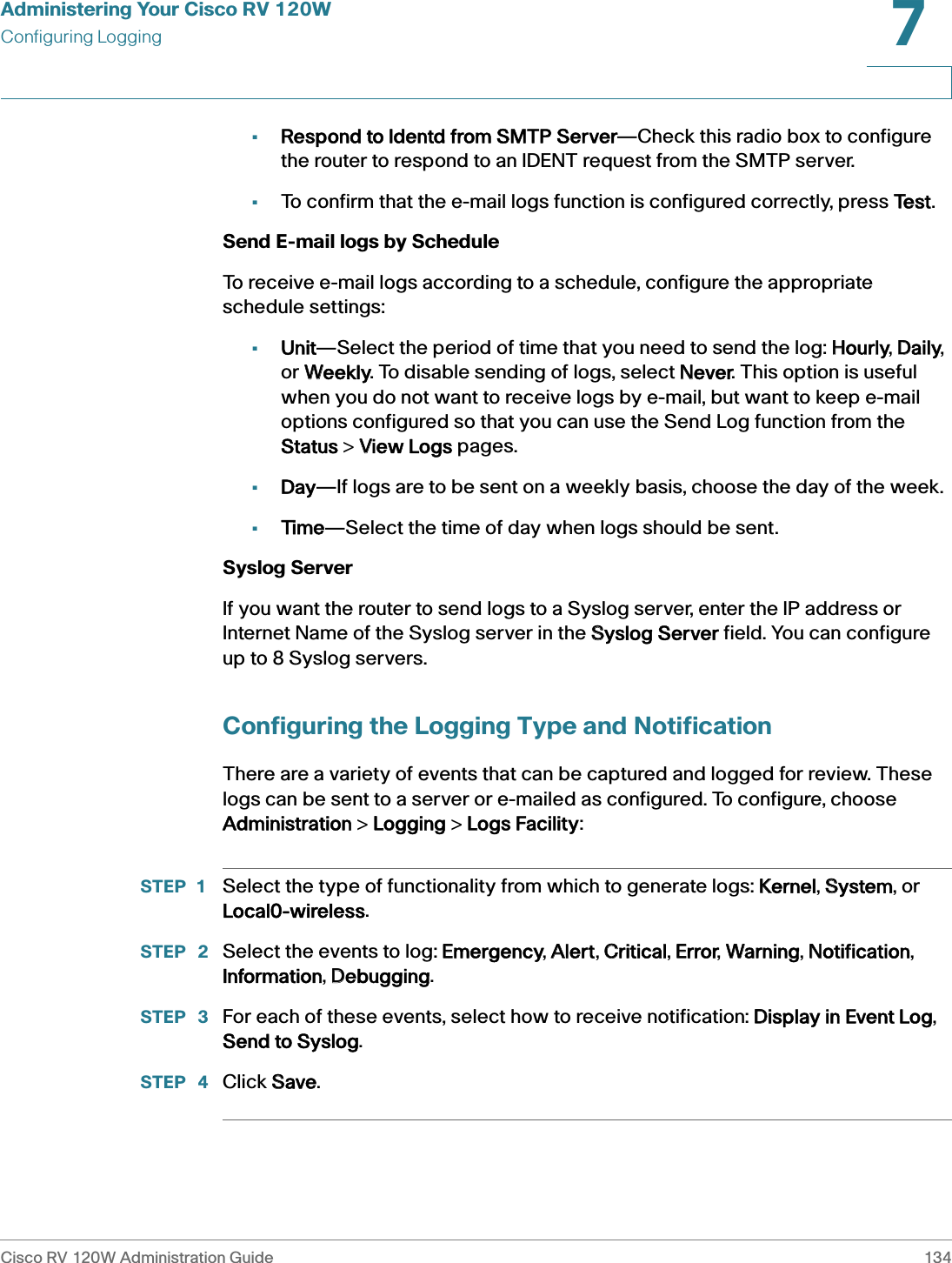 Administering Your Cisco RV 120WConfiguring LoggingCisco RV 120W Administration Guide 1347 •Respond to Identd from SMTP Server—Check this radio box to configure the router to respond to an IDENT request from the SMTP server. •To confirm that the e-mail logs function is configured correctly, press TTest.Send E-mail logs by Schedule To receive e-mail logs according to a schedule, configure the appropriate schedule settings:•Unit—Select the period of time that you need to send the log: HHourly, DDaily, or WWeekly. To disable sending of logs, select NNever. This option is useful when you do not want to receive logs by e-mail, but want to keep e-mail options configured so that you can use the Send Log function from the Status &gt; VView Logs pages. •Day—If logs are to be sent on a weekly basis, choose the day of the week. •Time—Select the time of day when logs should be sent. Syslog ServerIf you want the router to send logs to a Syslog server, enter the IP address or Internet Name of the Syslog server in the SSyslog Server field. You can configure up to 8 Syslog servers.Configuring the Logging Type and NotificationThere are a variety of events that can be captured and logged for review. These logs can be sent to a server or e-mailed as configured. To configure, choose Administration &gt; LLogging &gt; LLogs Facility:STEP 1 Select the type of functionality from which to generate logs: KKernel, SSystem, or Local0-wireless.STEP  2 Select the events to log: EEmergency, AAlert, CCritical, EError, WWarning, NNotification, Information, DDebugging.STEP  3 For each of these events, select how to receive notification: DDisplay in Event Log, Send to Syslog.STEP  4 Click SSave.