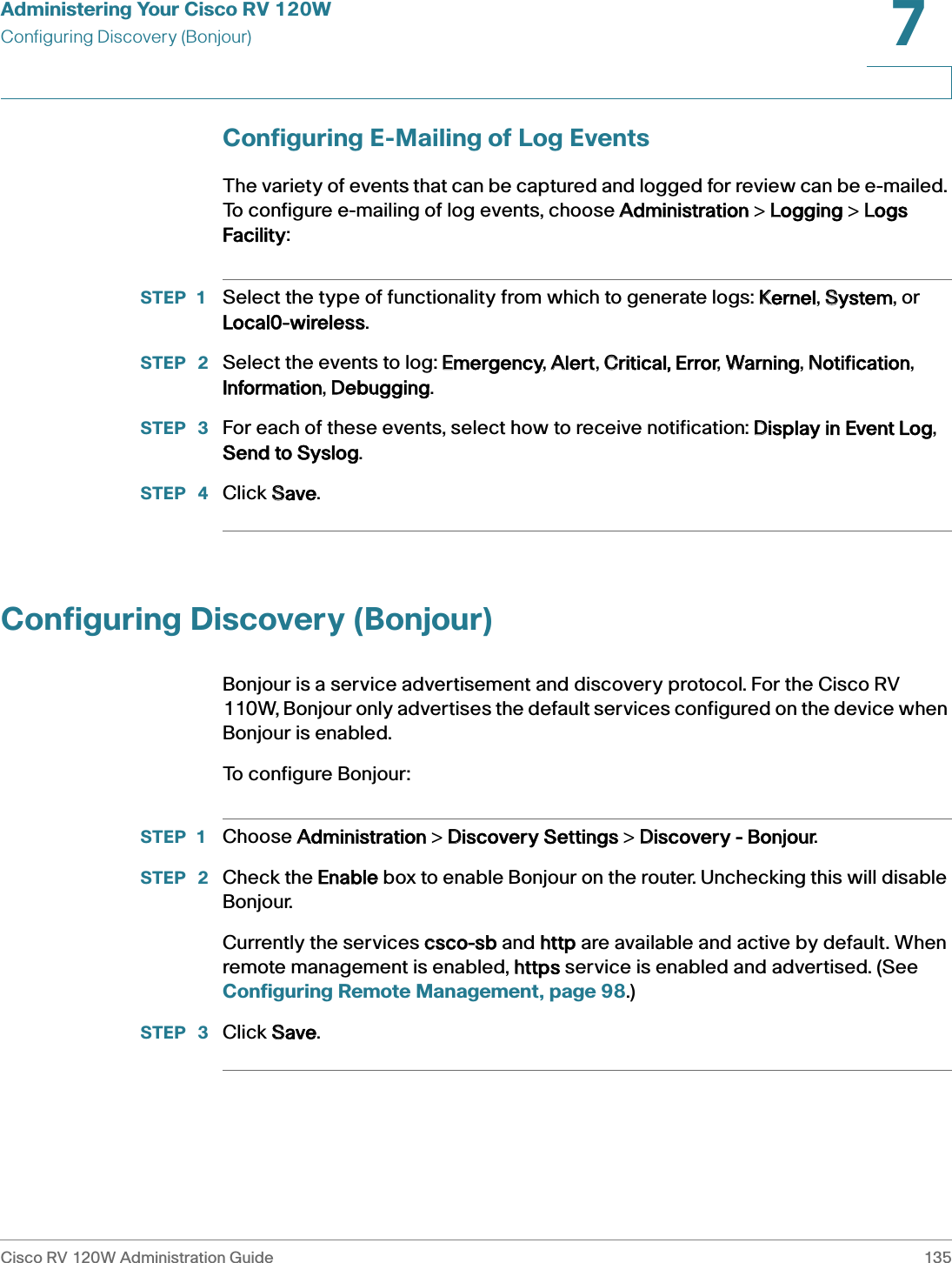 Administering Your Cisco RV 120WConfiguring Discovery (Bonjour)Cisco RV 120W Administration Guide 1357 Configuring E-Mailing of Log EventsThe variety of events that can be captured and logged for review can be e-mailed. To configure e-mailing of log events, choose AAdministration &gt; LLogging &gt; LLogs Facility:STEP 1 Select the type of functionality from which to generate logs: KKernel, SSystem, or Local0-wireless.STEP  2 Select the events to log: EEmergency, AAlert, CCritical, Error, WWarning, NNotification, Information, DDebugging.STEP  3 For each of these events, select how to receive notification: DDisplay in Event Log, Send to Syslog.STEP  4 Click SSave.Configuring Discovery (Bonjour)Bonjour is a service advertisement and discovery protocol. For the Cisco RV 110W, Bonjour only advertises the default services configured on the device when Bonjour is enabled. To configure Bonjour:STEP 1 Choose AAdministration &gt; DDiscovery Settings &gt; DDiscovery - Bonjour.STEP  2 Check the EEnable box to enable Bonjour on the router. Unchecking this will disable Bonjour.Currently the services ccsco-sb and hhttp are available and active by default. When remote management is enabled, hhttps service is enabled and advertised. (See Configuring Remote Management, page 98.)STEP  3 Click SSave.