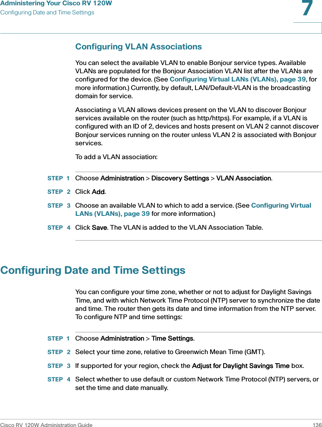 Administering Your Cisco RV 120WConfiguring Date and Time SettingsCisco RV 120W Administration Guide 1367 Configuring VLAN AssociationsYou can select the available VLAN to enable Bonjour service types. Available VLANs are populated for the Bonjour Association VLAN list after the VLANs are configured for the device. (See Configuring Virtual LANs (VLANs), page 39, for more information.) Currently, by default, LAN/Default-VLAN is the broadcasting domain for service. Associating a VLAN allows devices present on the VLAN to discover Bonjour services available on the router (such as http/https). For example, if a VLAN is configured with an ID of 2, devices and hosts present on VLAN 2 cannot discover Bonjour services running on the router unless VLAN 2 is associated with Bonjour services. To add a VLAN association:STEP 1 Choose AAdministration &gt; DDiscovery Settings &gt; VVLAN Association.STEP  2 Click AAdd.STEP  3 Choose an available VLAN to which to add a service. (See Configuring Virtual LANs (VLANs), page 39 for more information.)STEP  4 Click SSave. The VLAN is added to the VLAN Association Table.Configuring Date and Time SettingsYou can configure your time zone, whether or not to adjust for Daylight Savings Time, and with which Network Time Protocol (NTP) server to synchronize the date and time. The router then gets its date and time information from the NTP server. To configure NTP and time settings:STEP 1 Choose AAdministration &gt; TTime Settings.STEP  2 Select your time zone, relative to Greenwich Mean Time (GMT).STEP  3 If supported for your region, check the  Adjust for Daylight Savings Time box.STEP  4 Select whether to use default or custom Network Time Protocol (NTP) servers, or set the time and date manually. 