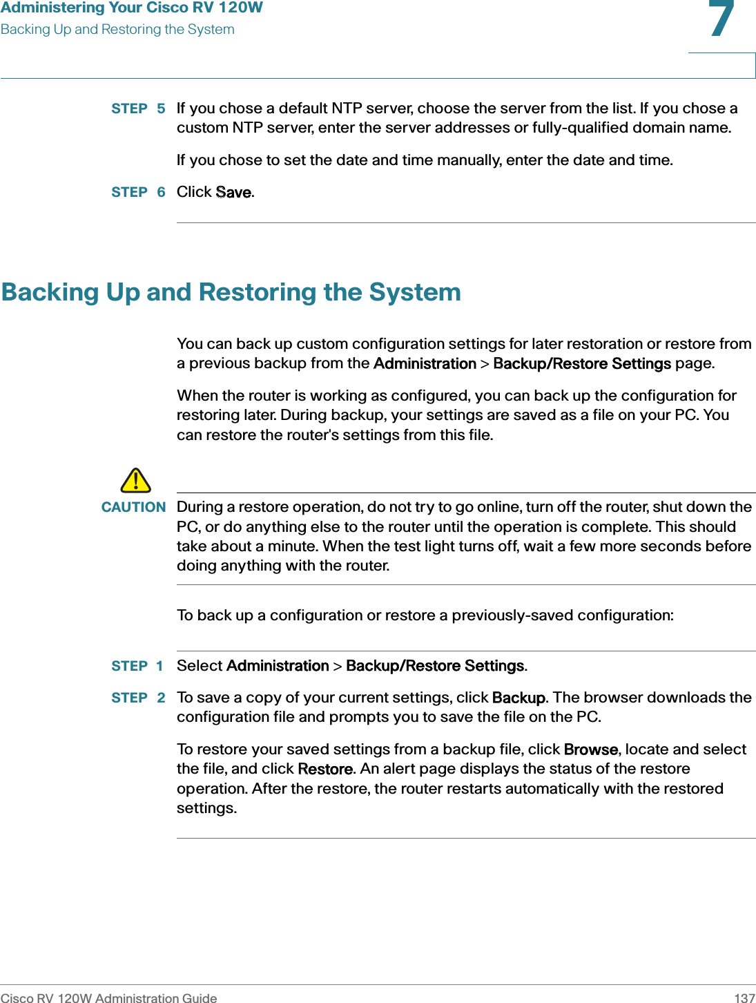 Administering Your Cisco RV 120WBacking Up and Restoring the SystemCisco RV 120W Administration Guide 1377 STEP  5 If you chose a default NTP server, choose the server from the list. If you chose a custom NTP server, enter the server addresses or fully-qualified domain name.If you chose to set the date and time manually, enter the date and time.STEP  6 Click SSave.Backing Up and Restoring the SystemYou can back up custom configuration settings for later restoration or restore from a previous backup from the AAdministration &gt; BBackup/Restore Settings page. When the router is working as configured, you can back up the configuration for restoring later. During backup, your settings are saved as a file on your PC. You can restore the router&apos;s settings from this file.!CAUTION During a restore operation, do not try to go online, turn off the router, shut down the PC, or do anything else to the router until the operation is complete. This should take about a minute. When the test light turns off, wait a few more seconds before doing anything with the router.To back up a configuration or restore a previously-saved configuration:STEP 1 Select AAdministration &gt; BBackup/Restore SSettings.STEP  2 To save a copy of your current settings, click BBackup. The browser downloads the configuration file and prompts you to save the file on the PC.To restore your saved settings from a backup file, click BBrowse, locate and select the file, and click RRestore. An alert page displays the status of the restore operation. After the restore, the router restarts automatically with the restored settings.