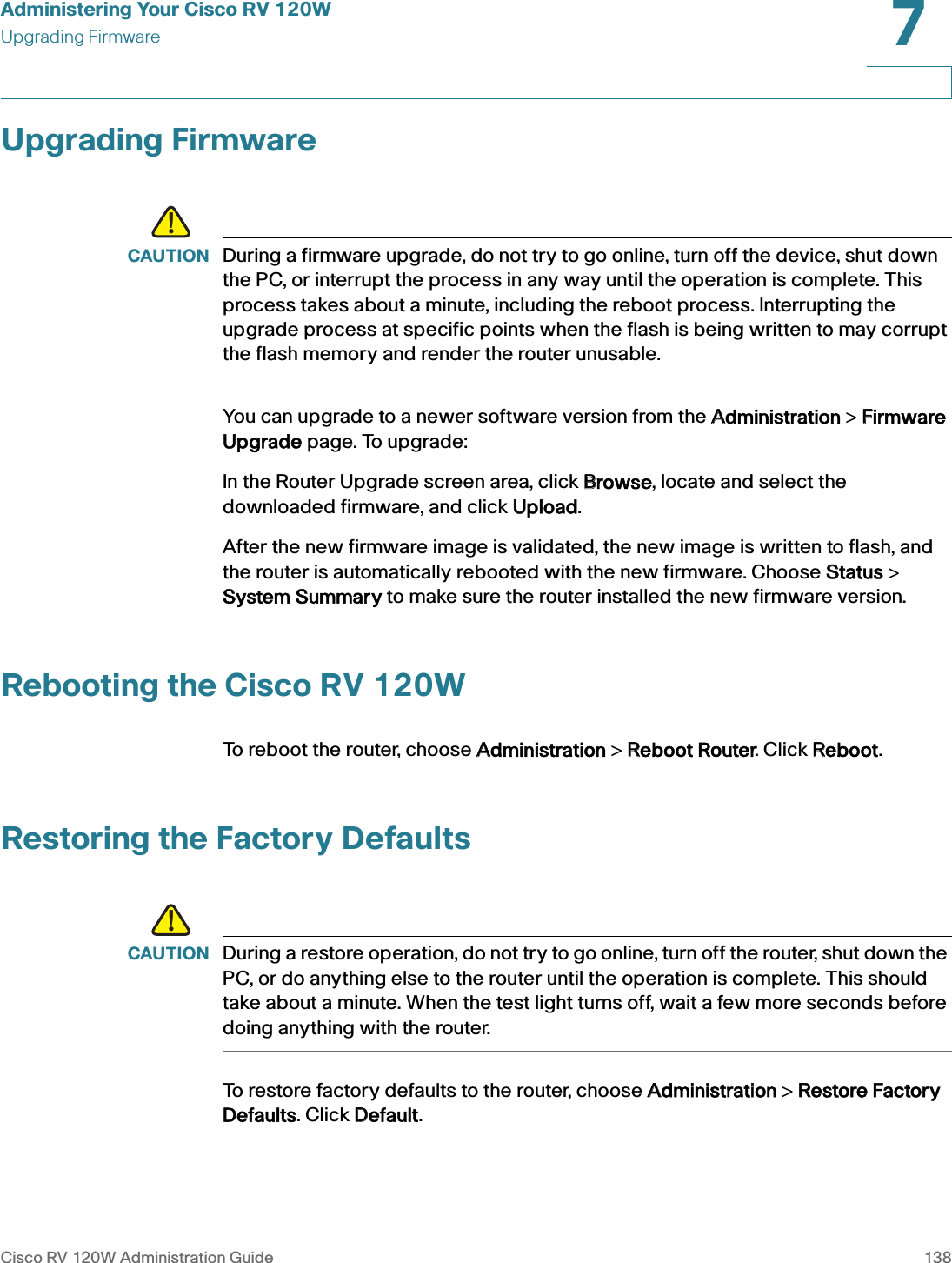 Administering Your Cisco RV 120WUpgrading FirmwareCisco RV 120W Administration Guide 1387 Upgrading Firmware!CAUTION During a firmware upgrade, do not try to go online, turn off the device, shut down the PC, or interrupt the process in any way until the operation is complete. This process takes about a minute, including the reboot process. Interrupting the upgrade process at specific points when the flash is being written to may corrupt the flash memory and render the router unusable.You can upgrade to a newer software version from the AAdministration &gt; FFirmware Upgrade page. To upgrade:In the Router Upgrade screen area, click BBrowse, locate and select the downloaded firmware, and click UUpload. After the new firmware image is validated, the new image is written to flash, and the router is automatically rebooted with the new firmware. Choose SStatus &gt; System Summary to make sure the router installed the new firmware version. Rebooting the Cisco RV 120WTo reboot the router, choose AAdministration &gt; RReboot Router. Click RReboot.Restoring the Factory Defaults!CAUTION During a restore operation, do not try to go online, turn off the router, shut down the PC, or do anything else to the router until the operation is complete. This should take about a minute. When the test light turns off, wait a few more seconds before doing anything with the router.To restore factory defaults to the router, choose AAdministration &gt; RRestore Factory Defaults. Click DDefault.