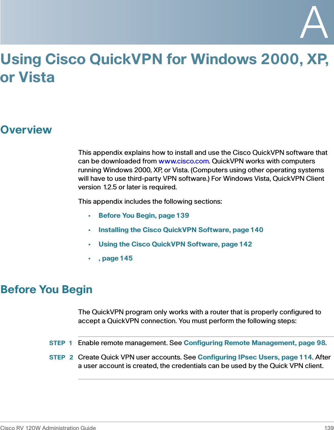 ACisco RV 120W Administration Guide 139 Using Cisco QuickVPN for Windows 2000, XP, or VistaOverviewThis appendix explains how to install and use the Cisco QuickVPN software that can be downloaded from www.cisco.com. QuickVPN works with computers running Windows 2000, XP, or Vista. (Computers using other operating systems will have to use third-party VPN software.) For Windows Vista, QuickVPN Client version 1.2.5 or later is required. This appendix includes the following sections:•Before You Begin, page 139•Installing the Cisco QuickVPN Software, page 140•Using the Cisco QuickVPN Software, page 142•, page 145Before You BeginThe QuickVPN program only works with a router that is properly configured to accept a QuickVPN connection. You must perform the following steps:STEP 1 Enable remote management. See Configuring Remote Management, page 98.STEP  2 Create Quick VPN user accounts. See Configuring IPsec Users, page 114. After a user account is created, the credentials can be used by the Quick VPN client.