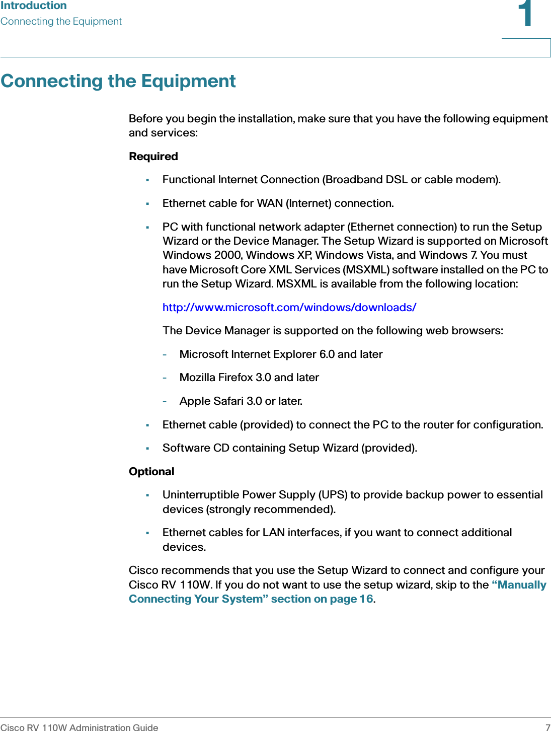 IntroductionConnecting the EquipmentCisco RV 110W Administration Guide 71 Connecting the EquipmentBefore you begin the installation, make sure that you have the following equipment and services: Required•Functional Internet Connection (Broadband DSL or cable modem).•Ethernet cable for WAN (Internet) connection.•PC with functional network adapter (Ethernet connection) to run the Setup Wizard or the Device Manager. The Setup Wizard is supported on Microsoft Windows 2000, Windows XP, Windows Vista, and Windows 7. You must have Microsoft Core XML Services (MSXML) software installed on the PC to run the Setup Wizard. MSXML is available from the following location:http://www.microsoft.com/windows/downloads/The Device Manager is supported on the following web browsers:-Microsoft Internet Explorer 6.0 and later-Mozilla Firefox 3.0 and later-Apple Safari 3.0 or later.•Ethernet cable (provided) to connect the PC to the router for configuration.•Software CD containing Setup Wizard (provided).Optional•Uninterruptible Power Supply (UPS) to provide backup power to essential devices (strongly recommended).•Ethernet cables for LAN interfaces, if you want to connect additional devices.Cisco recommends that you use the Setup Wizard to connect and configure your Cisco RV 110W. If you do not want to use the setup wizard, skip to the “Manually Connecting Your System” section on page16.