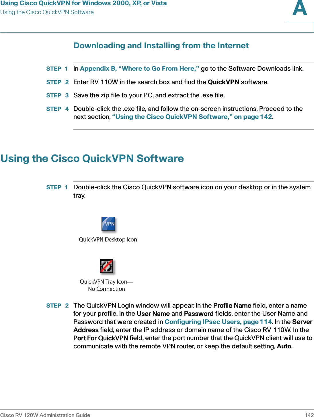 Using Cisco QuickVPN for Windows 2000, XP, or VistaUsing the Cisco QuickVPN SoftwareCisco RV 120W Administration Guide 142A Downloading and Installing from the InternetSTEP 1 In Appendix B, “Where to Go From Here,” go to the Software Downloads link.STEP  2 Enter RV 110W in the search box and find the QuickVPN software.STEP  3 Save the zip file to your PC, and extract the .exe file.STEP  4 Double-click the .exe file, and follow the on-screen instructions. Proceed to the next section, “Using the Cisco QuickVPN Software,” on page 142.Using the Cisco QuickVPN SoftwareSTEP 1 Double-click the Cisco QuickVPN software icon on your desktop or in the system tray.STEP  2 The QuickVPN Login window will appear. In the PProfile Name field, enter a name for your profile. In the UUser Name and PPassword fields, enter the User Name and Password that were created in Configuring IPsec Users, page 114. In the SServer Address field, enter the IP address or domain name of the Cisco RV 110W. In the Port For QuickVPN field, enter the port number that the QuickVPN client will use to communicate with the remote VPN router, or keep the default setting, Auto.