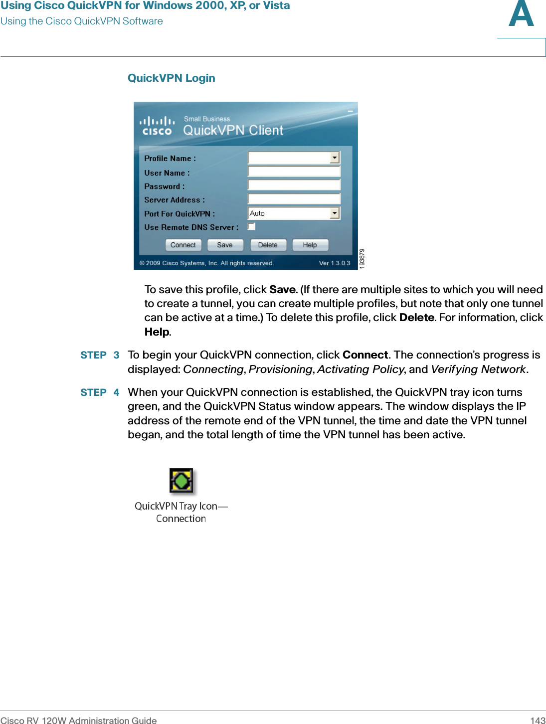 Using Cisco QuickVPN for Windows 2000, XP, or VistaUsing the Cisco QuickVPN SoftwareCisco RV 120W Administration Guide 143A QuickVPN LoginTo save this profile, click Save. (If there are multiple sites to which you will need to create a tunnel, you can create multiple profiles, but note that only one tunnel can be active at a time.) To delete this profile, click Delete. For information, click Help.STEP  3 To begin your QuickVPN connection, click Connect. The connection’s progress is displayed: Connecting, Provisioning, Activating Policy, and Verifying Network.STEP  4 When your QuickVPN connection is established, the QuickVPN tray icon turns green, and the QuickVPN Status window appears. The window displays the IP address of the remote end of the VPN tunnel, the time and date the VPN tunnel began, and the total length of time the VPN tunnel has been active.