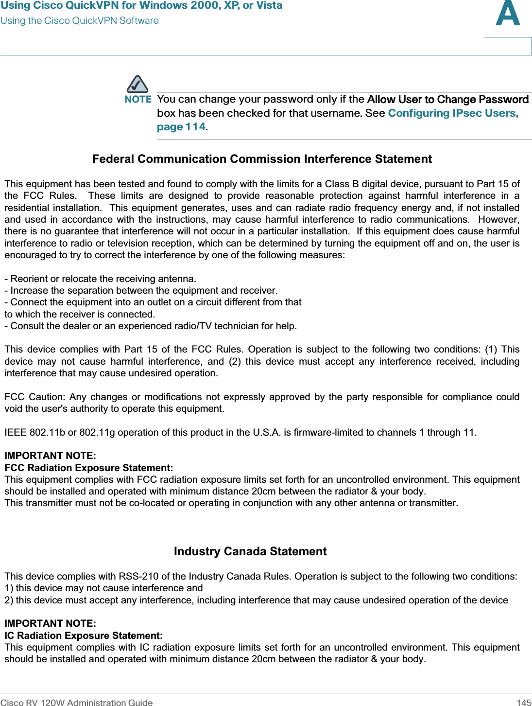 Using Cisco QuickVPN for Windows 2000, XP, or VistaUsing the Cisco QuickVPN SoftwareCisco RV 120W Administration Guide 145A NOTE You can change your password only if the AAllow User to Change Password box has been checked for that username. See Configuring IPsec Users, page 114.Federal Communication Commission Interference Statement  This equipment has been tested and found to comply with the limits for a Class B digital device, pursuant to Part 15 ofthe FCC Rules.  These limits are designed to provide reasonable protection against harmful interference in a residential installation.  This equipment generates, uses and can radiate radio frequency energy and, if not installed and used in accordance with the instructions, may cause harmful interference to radio communications.  However, there is no guarantee that interference will not occur in a particular installation.  If this equipment does cause harmful interference to radio or television reception, which can be determined by turning the equipment off and on, the user isencouraged to try to correct the interference by one of the following measures:  - Reorient or relocate the receiving antenna. - Increase the separation between the equipment and receiver. - Connect the equipment into an outlet on a circuit different from that to which the receiver is connected. - Consult the dealer or an experienced radio/TV technician for help.  This device complies with Part 15 of the FCC Rules. Operation is subject to the following two conditions: (1) This device may not cause harmful interference, and (2) this device must accept any interference received, including interference that may cause undesired operation.  FCC Caution: Any changes or modifications not expressly approved by the party responsible for compliance could void the user&apos;s authority to operate this equipment.  IEEE 802.11b or 802.11g operation of this product in the U.S.A. is firmware-limited to channels 1 through 11.  IMPORTANT NOTE: FCC Radiation Exposure Statement: This equipment complies with FCC radiation exposure limits set forth for an uncontrolled environment. This equipment should be installed and operated with minimum distance 20cm between the radiator &amp; your body. This transmitter must not be co-located or operating in conjunction with any other antenna or transmitter.                                                                  Industry Canada Statement  This device complies with RSS-210 of the Industry Canada Rules. Operation is subject to the following two conditions: 1) this device may not cause interference and 2) this device must accept any interference, including interference that may cause undesired operation of the device  IMPORTANT NOTE: IC Radiation Exposure Statement: This equipment complies with IC radiation exposure limits set forth for an uncontrolled environment. This equipment should be installed and operated with minimum distance 20cm between the radiator &amp; your body. 