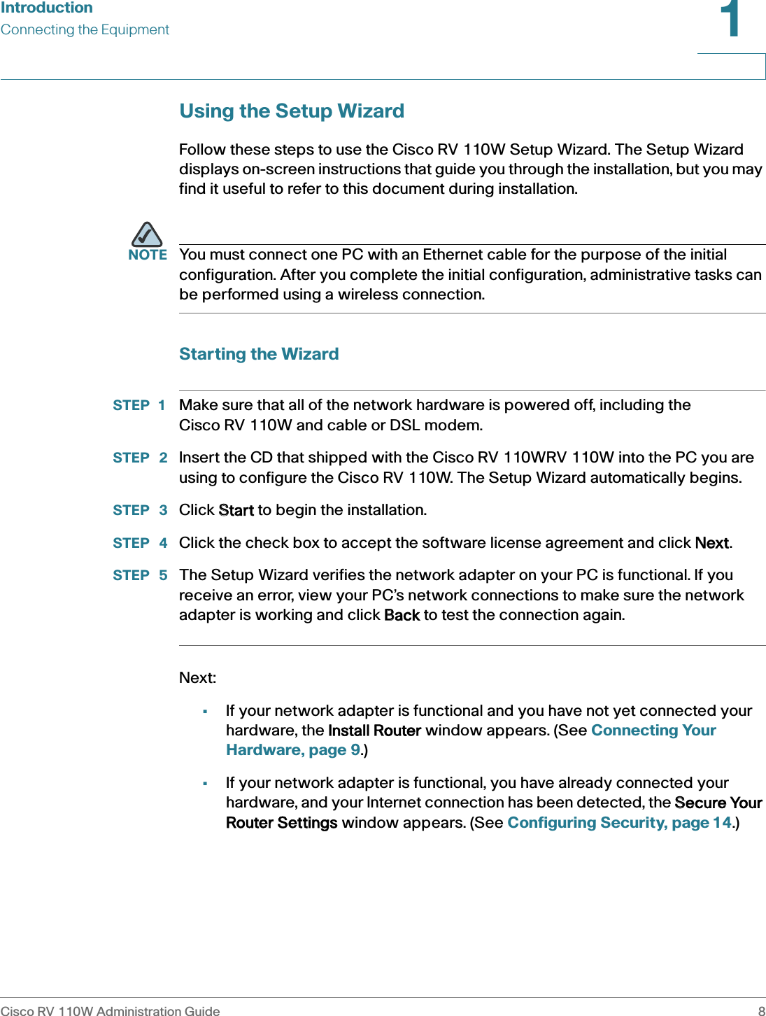 IntroductionConnecting the EquipmentCisco RV 110W Administration Guide 81 Using the Setup WizardFollow these steps to use the Cisco RV 110W Setup Wizard. The Setup Wizard displays on-screen instructions that guide you through the installation, but you may find it useful to refer to this document during installation.NOTE You must connect one PC with an Ethernet cable for the purpose of the initial configuration. After you complete the initial configuration, administrative tasks can be performed using a wireless connection.Starting the WizardSTEP 1 Make sure that all of the network hardware is powered off, including the Cisco RV 110W and cable or DSL modem.STEP  2 Insert the CD that shipped with the Cisco RV 110WRV 110W into the PC you are using to configure the Cisco RV 110W. The Setup Wizard automatically begins.STEP  3 Click SStart to begin the installation.STEP  4 Click the check box to accept the software license agreement and click NNext. STEP  5 The Setup Wizard verifies the network adapter on your PC is functional. If you receive an error, view your PC’s network connections to make sure the network adapter is working and click BBack to test the connection again.Next:•If your network adapter is functional and you have not yet connected your hardware, the  Install Router window appears. (See Connecting Your Hardware, page 9.)•If your network adapter is functional, you have already connected your hardware, and your Internet connection has been detected, the SSecure Your Router Settings window appears. (See Configuring Security, page 14.)