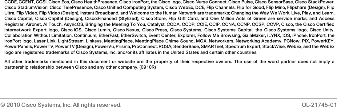 © 2010 Cisco Systems, Inc. All rights reserved.  OL-21745-01 CCDE, CCENT, CCSI, Cisco Eos, Cisco HealthPresence, Cisco IronPort, the Cisco logo, Cisco Nurse Connect, Cisco Pulse, Cisco SensorBase, Cisco StackPower,Cisco StadiumVision, Cisco TelePresence, Cisco Unified Computing System, Cisco WebEx, DCE, Flip Channels, Flip for Good, Flip Mino, Flipshare (Design), FlipUltra, Flip Video, Flip Video (Design), Instant Broadband, and Welcome to the Human Network are trademarks; Changing the Way We Work, Live, Play, and Learn,Cisco Capital, Cisco Capital (Design), Cisco:Financed (Stylized), Cisco Store, Flip Gift Card, and One Million Acts of Green are service marks; and AccessRegistrar, Aironet, AllTouch, AsyncOS, Bringing the Meeting To You, Catalyst, CCDA, CCDP, CCIE, CCIP, CCNA, CCNP, CCSP, CCVP, Cisco, the Cisco CertifiedInternetwork Expert logo, Cisco IOS, Cisco Lumin, Cisco Nexus, Cisco Press, Cisco Systems, Cisco Systems Capital, the Cisco Systems logo, Cisco Unity,Collaboration Without Limitation, Continuum, EtherFast, EtherSwitch, Event Center, Explorer, Follow Me Browsing, GainMaker, iLYNX, IOS, iPhone, IronPort, theIronPort logo, Laser Link, LightStream, Linksys, MeetingPlace, MeetingPlace Chime Sound, MGX, Networkers, Networking Academy, PCNow, PIX, PowerKEY,PowerPanels, PowerTV, PowerTV (Design), PowerVu, Prisma, ProConnect, ROSA, SenderBase, SMARTnet, Spectrum Expert, StackWise, WebEx, and the WebExlogo are registered trademarks of Cisco Systems, Inc. and/or its affiliates in the United States and certain other countries. All other trademarks mentioned in this document or website are the property of their respective owners. The use of the word partner does not imply apartnership relationship between Cisco and any other company. (0910R)