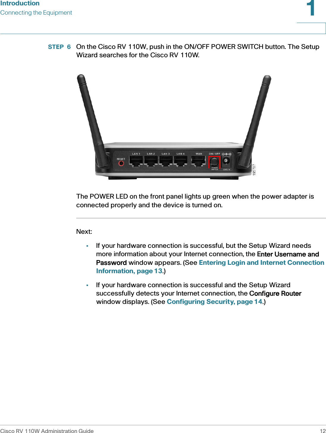 IntroductionConnecting the EquipmentCisco RV 110W Administration Guide 121 STEP 6  On the Cisco RV 110W, push in the ON/OFF POWER SWITCH button. The Setup Wizard searches for the Cisco RV 110W.The POWER LED on the front panel lights up green when the power adapter is connected properly and the device is turned on.Next:•If your hardware connection is successful, but the Setup Wizard needs more information about your Internet connection, the EEnter Username and Password window appears. (See Entering Login and Internet Connection Information, page 13.)•If your hardware connection is successful and the Setup Wizard successfully detects your Internet connection, the CConfigure Router window displays. (See Configuring Security, page 14.)