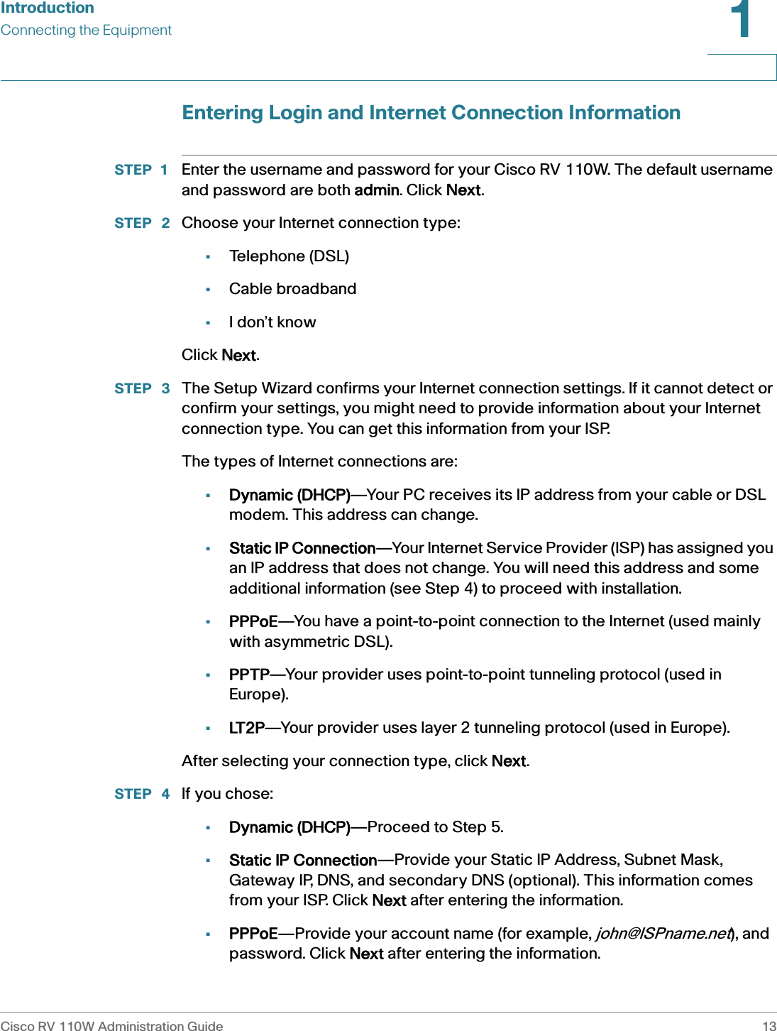 IntroductionConnecting the EquipmentCisco RV 110W Administration Guide 131 Entering Login and Internet Connection InformationSTEP 1 Enter the username and password for your Cisco RV 110W. The default username and password are both aadmin. Click NNext.STEP  2 Choose your Internet connection type:•Telephone (DSL)•Cable broadband•I don’t knowClick NNext.STEP  3 The Setup Wizard confirms your Internet connection settings. If it cannot detect or confirm your settings, you might need to provide information about your Internet connection type. You can get this information from your ISP.The types of Internet connections are:•Dynamic (DHCP)—Your PC receives its IP address from your cable or DSL modem. This address can change.•Static IP Connection—Your Internet Service Provider (ISP) has assigned you an IP address that does not change. You will need this address and some additional information (see Step 4) to proceed with installation.•PPPoE—You have a point-to-point connection to the Internet (used mainly with asymmetric DSL).•PPTP—Your provider uses point-to-point tunneling protocol (used in Europe).•LT2P—Your provider uses layer 2 tunneling protocol (used in Europe).After selecting your connection type, click NNext.STEP  4 If you chose:•Dynamic (DHCP)—Proceed to Step 5.•Static IP Connection—Provide your Static IP Address, Subnet Mask, Gateway IP, DNS, and secondary DNS (optional). This information comes from your ISP. Click NNext after entering the information.•PPPoE—Provide your account name (for example, john@ISPname.net), and password. Click NNext after entering the information.