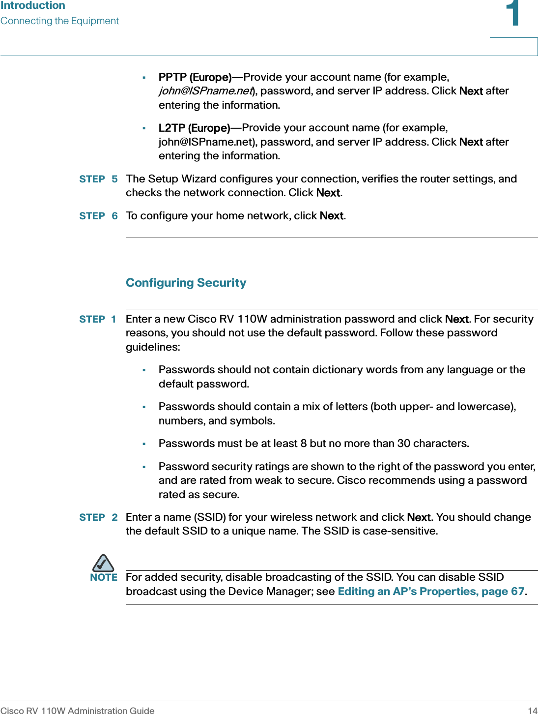 IntroductionConnecting the EquipmentCisco RV 110W Administration Guide 141 •PPTP (Europe)—Provide your account name (for example, john@ISPname.net), password, and server IP address. Click NNext after entering the information.•L2TP (Europe)—Provide your account name (for example, john@ISPname.net), password, and server IP address. Click NNext after entering the information.STEP  5 The Setup Wizard configures your connection, verifies the router settings, and checks the network connection. Click NNext.STEP  6 To configure your home network, click NNext.Configuring SecuritySTEP 1 Enter a new Cisco RV 110W administration password and click NNext. For security reasons, you should not use the default password. Follow these password guidelines:•Passwords should not contain dictionary words from any language or the default password.•Passwords should contain a mix of letters (both upper- and lowercase), numbers, and symbols. •Passwords must be at least 8 but no more than 30 characters.•Password security ratings are shown to the right of the password you enter, and are rated from weak to secure. Cisco recommends using a password rated as secure.STEP  2 Enter a name (SSID) for your wireless network and click NNext. You should change the default SSID to a unique name. The SSID is case-sensitive. NOTE For added security, disable broadcasting of the SSID. You can disable SSID broadcast using the Device Manager; see Editing an AP’s Properties, page 67.