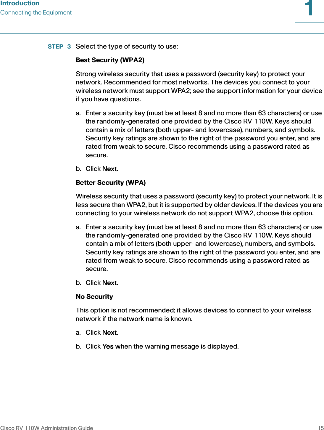 IntroductionConnecting the EquipmentCisco RV 110W Administration Guide 151 STEP  3 Select the type of security to use:Best Security (WPA2)Strong wireless security that uses a password (security key) to protect your network. Recommended for most networks. The devices you connect to your wireless network must support WPA2; see the support information for your device if you have questions.a. Enter a security key (must be at least 8 and no more than 63 characters) or use the randomly-generated one provided by the Cisco RV 110W. Keys should contain a mix of letters (both upper- and lowercase), numbers, and symbols. Security key ratings are shown to the right of the password you enter, and are rated from weak to secure. Cisco recommends using a password rated as secure.b. Click NNext.Better Security (WPA)Wireless security that uses a password (security key) to protect your network. It is less secure than WPA2, but it is supported by older devices. If the devices you are connecting to your wireless network do not support WPA2, choose this option.a. Enter a security key (must be at least 8 and no more than 63 characters) or use the randomly-generated one provided by the Cisco RV 110W. Keys should contain a mix of letters (both upper- and lowercase), numbers, and symbols. Security key ratings are shown to the right of the password you enter, and are rated from weak to secure. Cisco recommends using a password rated as secure. b. Click NNext.No SecurityThis option is not recommended; it allows devices to connect to your wireless network if the network name is known. a. Click NNext. b. Click YYes when the warning message is displayed.