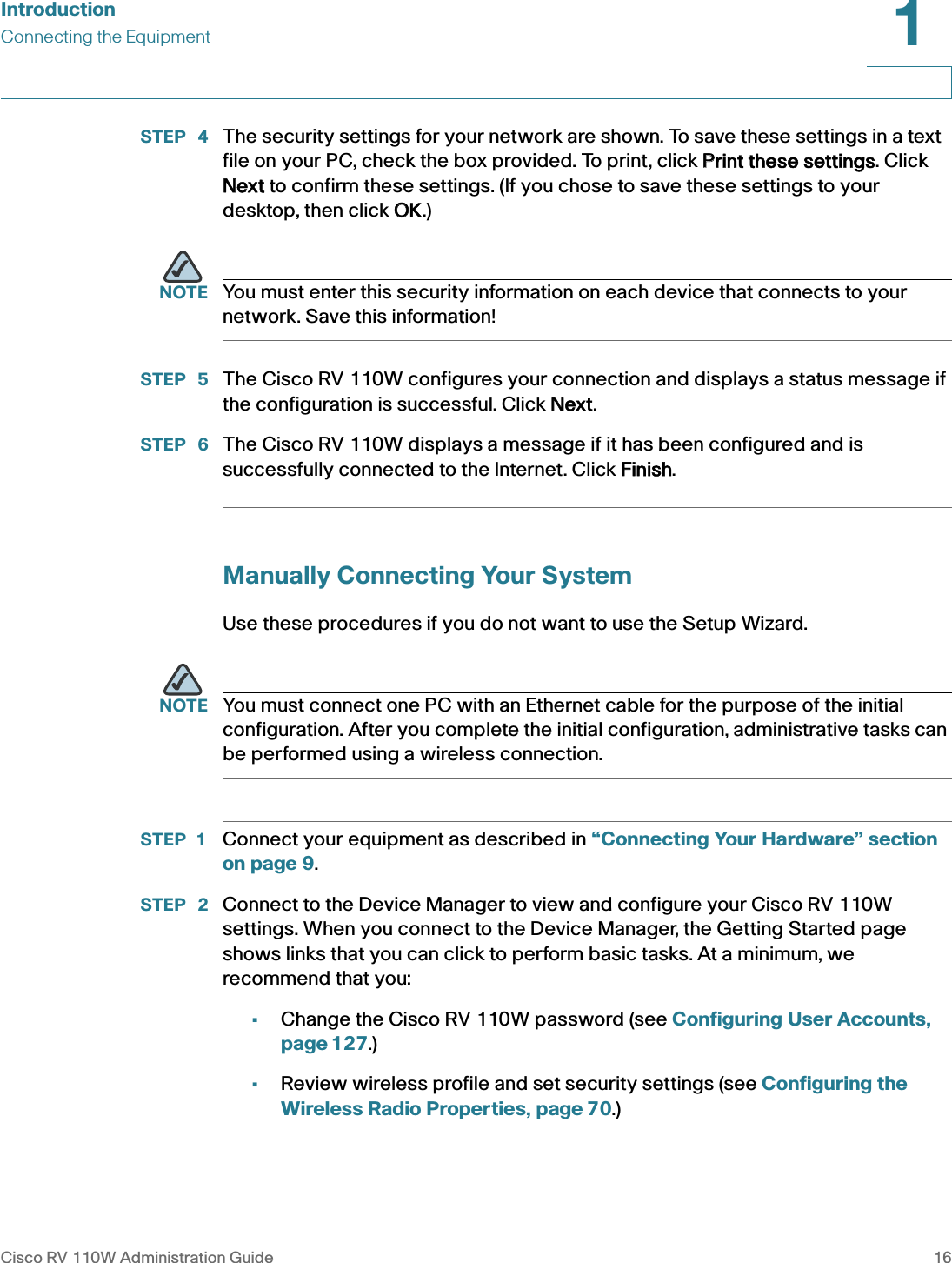 IntroductionConnecting the EquipmentCisco RV 110W Administration Guide 161 STEP  4 The security settings for your network are shown. To save these settings in a text file on your PC, check the box provided. To print, click PPrint these settings. Click Next to confirm these settings. (If you chose to save these settings to your desktop, then click OOK.)NOTE You must enter this security information on each device that connects to your network. Save this information!STEP  5 The Cisco RV 110W configures your connection and displays a status message if the configuration is successful. Click NNext.STEP  6 The Cisco RV 110W displays a message if it has been configured and is successfully connected to the Internet. Click FFinish.Manually Connecting Your SystemUse these procedures if you do not want to use the Setup Wizard.NOTE You must connect one PC with an Ethernet cable for the purpose of the initial configuration. After you complete the initial configuration, administrative tasks can be performed using a wireless connection.STEP 1 Connect your equipment as described in “Connecting Your Hardware” section on page 9.STEP  2 Connect to the Device Manager to view and configure your Cisco RV 110W settings. When you connect to the Device Manager, the Getting Started page shows links that you can click to perform basic tasks. At a minimum, we recommend that you:•Change the Cisco RV 110W password (see Configuring User Accounts, page 127.)•Review wireless profile and set security settings (see Configuring the Wireless Radio Properties, page 70.)