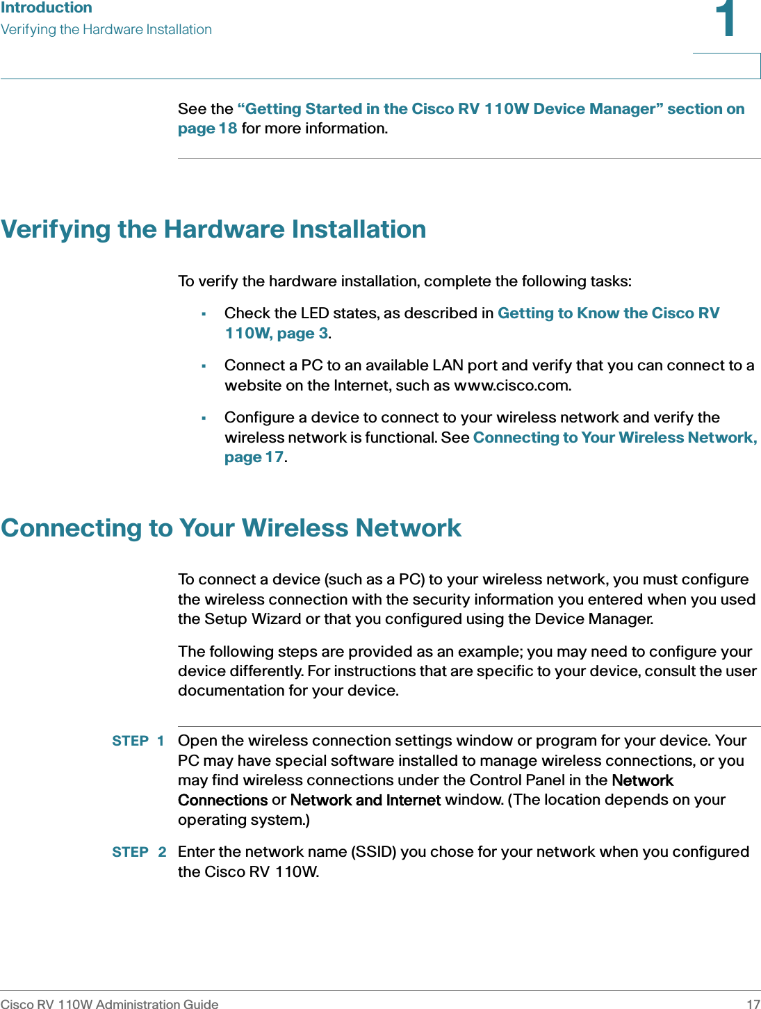 IntroductionVerifying the Hardware InstallationCisco RV 110W Administration Guide 171 See the “Getting Started in the Cisco RV 110W Device Manager” section on page 18 for more information. Verifying the Hardware InstallationTo verify the hardware installation, complete the following tasks:•Check the LED states, as described in Getting to Know the Cisco RV 110W, page 3.•Connect a PC to an available LAN port and verify that you can connect to a website on the Internet, such as www.cisco.com.•Configure a device to connect to your wireless network and verify the wireless network is functional. See Connecting to Your Wireless Network, page 17.Connecting to Your Wireless NetworkTo connect a device (such as a PC) to your wireless network, you must configure the wireless connection with the security information you entered when you used the Setup Wizard or that you configured using the Device Manager.The following steps are provided as an example; you may need to configure your device differently. For instructions that are specific to your device, consult the user documentation for your device.STEP 1 Open the wireless connection settings window or program for your device. Your PC may have special software installed to manage wireless connections, or you may find wireless connections under the Control Panel in the NNetwork Connections or NNetwork and Internet window. (The location depends on your operating system.)STEP  2 Enter the network name (SSID) you chose for your network when you configured the Cisco RV 110W.