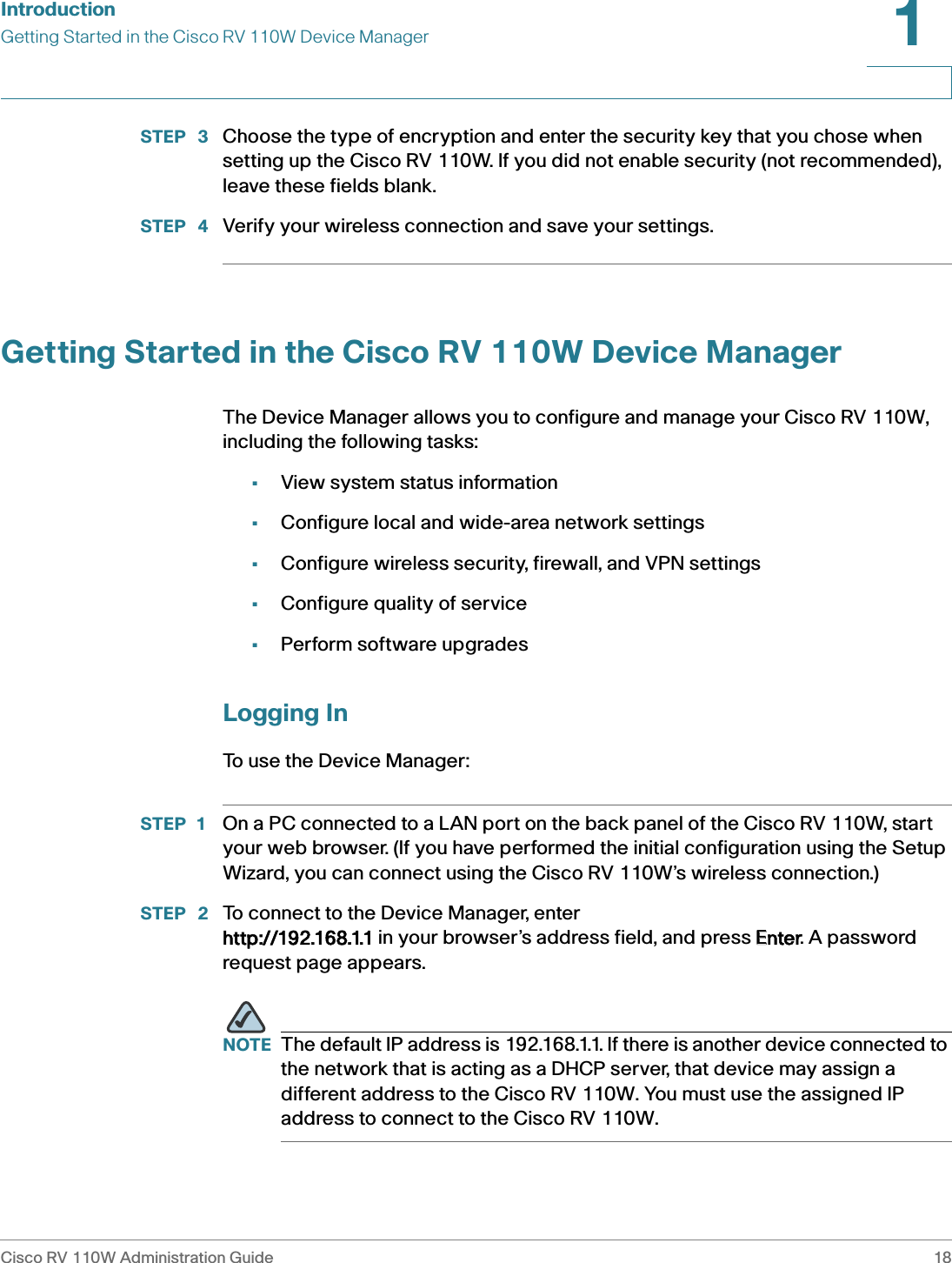 IntroductionGetting Started in the Cisco RV 110W Device ManagerCisco RV 110W Administration Guide 181 STEP  3 Choose the type of encryption and enter the security key that you chose when setting up the Cisco RV 110W. If you did not enable security (not recommended), leave these fields blank.STEP  4 Verify your wireless connection and save your settings.Getting Started in the Cisco RV 110W Device ManagerThe Device Manager allows you to configure and manage your Cisco RV 110W, including the following tasks:•View system status information •Configure local and wide-area network settings•Configure wireless security, firewall, and VPN settings•Configure quality of service•Perform software upgradesLogging InTo use the Device Manager:STEP 1 On a PC connected to a LAN port on the back panel of the Cisco RV 110W, start your web browser. (If you have performed the initial configuration using the Setup Wizard, you can connect using the Cisco RV 110W’s wireless connection.)STEP  2 To connect to the Device Manager, enter http://192.168.1.1 in your browser’s address field, and press EEnter. A password request page appears.NOTE The default IP address is 192.168.1.1. If there is another device connected to the network that is acting as a DHCP server, that device may assign a different address to the Cisco RV 110W. You must use the assigned IP address to connect to the Cisco RV 110W.