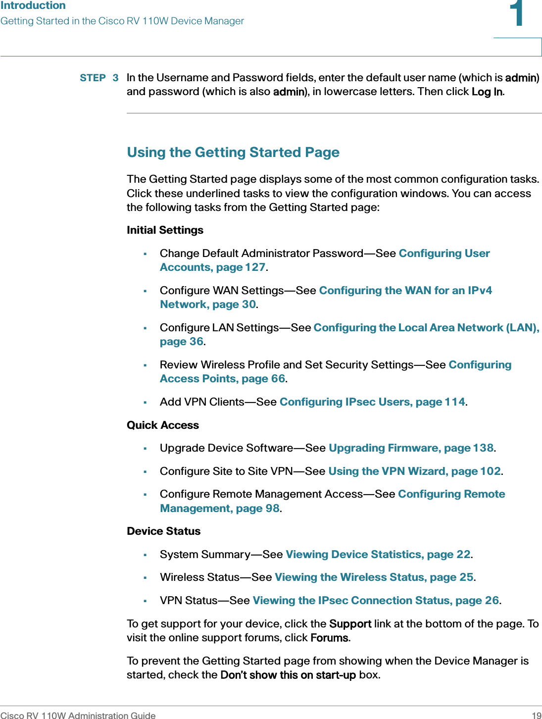IntroductionGetting Started in the Cisco RV 110W Device ManagerCisco RV 110W Administration Guide 191 STEP  3 In the Username and Password fields, enter the default user name (which is aadmin) and password (which is also aadmin), in lowercase letters. Then click LLog In.Using the Getting Started PageThe Getting Started page displays some of the most common configuration tasks. Click these underlined tasks to view the configuration windows. You can access the following tasks from the Getting Started page:Initial Settings•Change Default Administrator Password—See Configuring User Accounts, page 127.•Configure WAN Settings—See Configuring the WAN for an IPv4 Network, page 30.•Configure LAN Settings—See Configuring the Local Area Network (LAN), page 36.•Review Wireless Profile and Set Security Settings—See Configuring Access Points, page 66.•Add VPN Clients—See Configuring IPsec Users, page 114.Quick Access•Upgrade Device Software—See Upgrading Firmware, page 138.•Configure Site to Site VPN—See Using the VPN Wizard, page 102.•Configure Remote Management Access—See Configuring Remote Management, page 98.Device Status•System Summary—See Viewing Device Statistics, page 22.•Wireless Status—See Viewing the Wireless Status, page 25.•VPN Status—See Viewing the IPsec Connection Status, page 26.To get support for your device, click the SSupport link at the bottom of the page. To visit the online support forums, click FForums.To prevent the Getting Started page from showing when the Device Manager is started, check the DDon’t show this on start-up box.