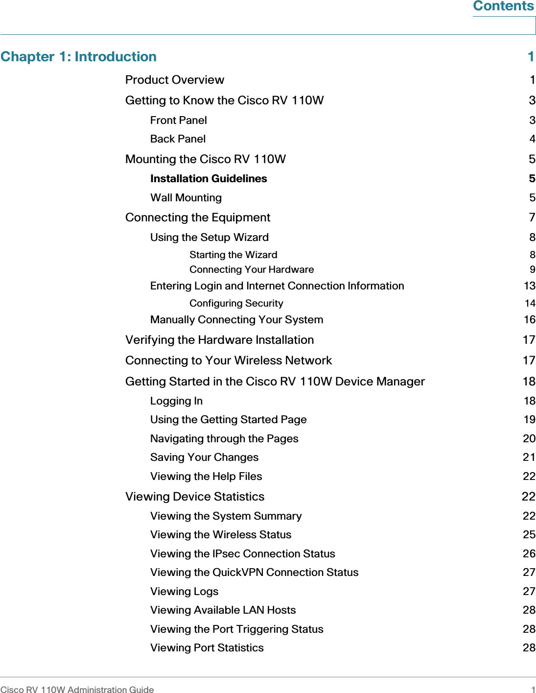Cisco RV 110W Administration Guide 1 ContentsChapter 1: Introduction 1Product Overview 1Getting to Know the Cisco RV 110W 3Front Panel 3Back Panel 4Mounting the Cisco RV 110W 5Installation Guidelines 5Wall Mounting 5Connecting the Equipment 7Using the Setup Wizard 8Starting the Wizard 8Connecting Your Hardware 9Entering Login and Internet Connection Information 13Configuring Security 14Manually Connecting Your System 16Verifying the Hardware Installation 17Connecting to Your Wireless Network 17Getting Started in the Cisco RV 110W Device Manager 18Logging In 18Using the Getting Started Page 19Navigating through the Pages 20Saving Your Changes 21Viewing the Help Files 22Viewing Device Statistics 22Viewing the System Summary 22Viewing the Wireless Status 25Viewing the IPsec Connection Status 26Viewing the QuickVPN Connection Status 27Viewing Logs 27Viewing Available LAN Hosts 28Viewing the Port Triggering Status 28Viewing Port Statistics 28