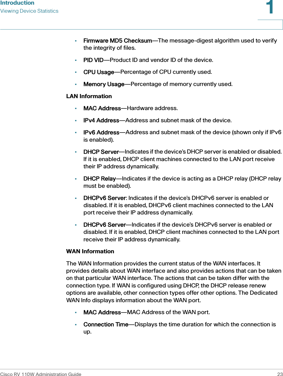 IntroductionViewing Device StatisticsCisco RV 110W Administration Guide 231 •Firmware MD5 Checksum—The message-digest algorithm used to verify the integrity of files.•PID VID—Product ID and vendor ID of the device.•CPU Usage—Percentage of CPU currently used.•Memory Usage—Percentage of memory currently used.LAN Information•MAC Address—Hardware address.•IPv4 Address—Address and subnet mask of the device.•IPv6 Address—Address and subnet mask of the device (shown only if IPv6 is enabled).•DHCP Server—Indicates if the device’s DHCP server is enabled or disabled. If it is enabled, DHCP client machines connected to the LAN port receive their IP address dynamically.•DHCP Relay—Indicates if the device is acting as a DHCP relay (DHCP relay must be enabled).•DHCPv6 Server: Indicates if the device’s DHCPv6 server is enabled or disabled. If it is enabled, DHCPv6 client machines connected to the LAN port receive their IP address dynamically.•DHCPv6 Server—Indicates if the device’s DHCPv6 server is enabled or disabled. If it is enabled, DHCP client machines connected to the LAN port receive their IP address dynamically.WAN InformationThe WAN Information provides the current status of the WAN interfaces. It provides details about WAN interface and also provides actions that can be taken on that particular WAN interface. The actions that can be taken differ with the connection type. If WAN is configured using DHCP, the DHCP release renew options are available, other connection types offer other options. The Dedicated WAN Info displays information about the WAN port.•MAC Address—MAC Address of the WAN port.•Connection Time—Displays the time duration for which the connection is up.