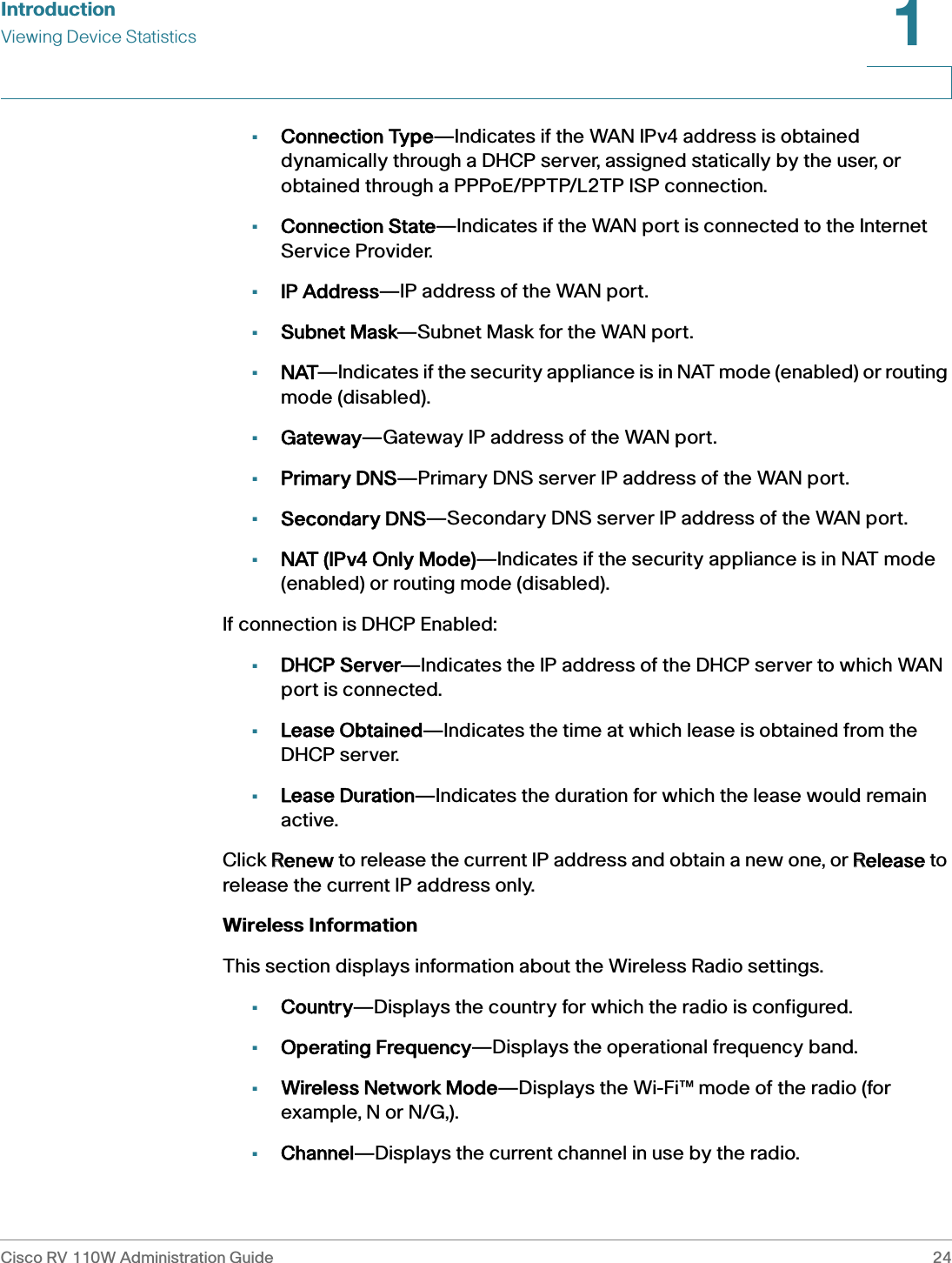 IntroductionViewing Device StatisticsCisco RV 110W Administration Guide 241 •Connection Type—Indicates if the WAN IPv4 address is obtained dynamically through a DHCP server, assigned statically by the user, or obtained through a PPPoE/PPTP/L2TP ISP connection.•Connection State—Indicates if the WAN port is connected to the Internet Service Provider.•IP Address—IP address of the WAN port.•Subnet Mask—Subnet Mask for the WAN port.•NAT—Indicates if the security appliance is in NAT mode (enabled) or routing mode (disabled).•Gateway—Gateway IP address of the WAN port.•Primary DNS—Primary DNS server IP address of the WAN port.•Secondary DNS—Secondary DNS server IP address of the WAN port.•NAT (IPv4 Only Mode)—Indicates if the security appliance is in NAT mode (enabled) or routing mode (disabled).If connection is DHCP Enabled:•DHCP Server—Indicates the IP address of the DHCP server to which WAN port is connected.•Lease Obtained—Indicates the time at which lease is obtained from the DHCP server.•Lease Duration—Indicates the duration for which the lease would remain active.Click RRenew to release the current IP address and obtain a new one, or RRelease to release the current IP address only.Wireless InformationThis section displays information about the Wireless Radio settings.•Country—Displays the country for which the radio is configured.•Operating Frequency—Displays the operational frequency band.•Wireless Network Mode—Displays the Wi-Fi™ mode of the radio (for example, N or N/G,).•Channel—Displays the current channel in use by the radio.