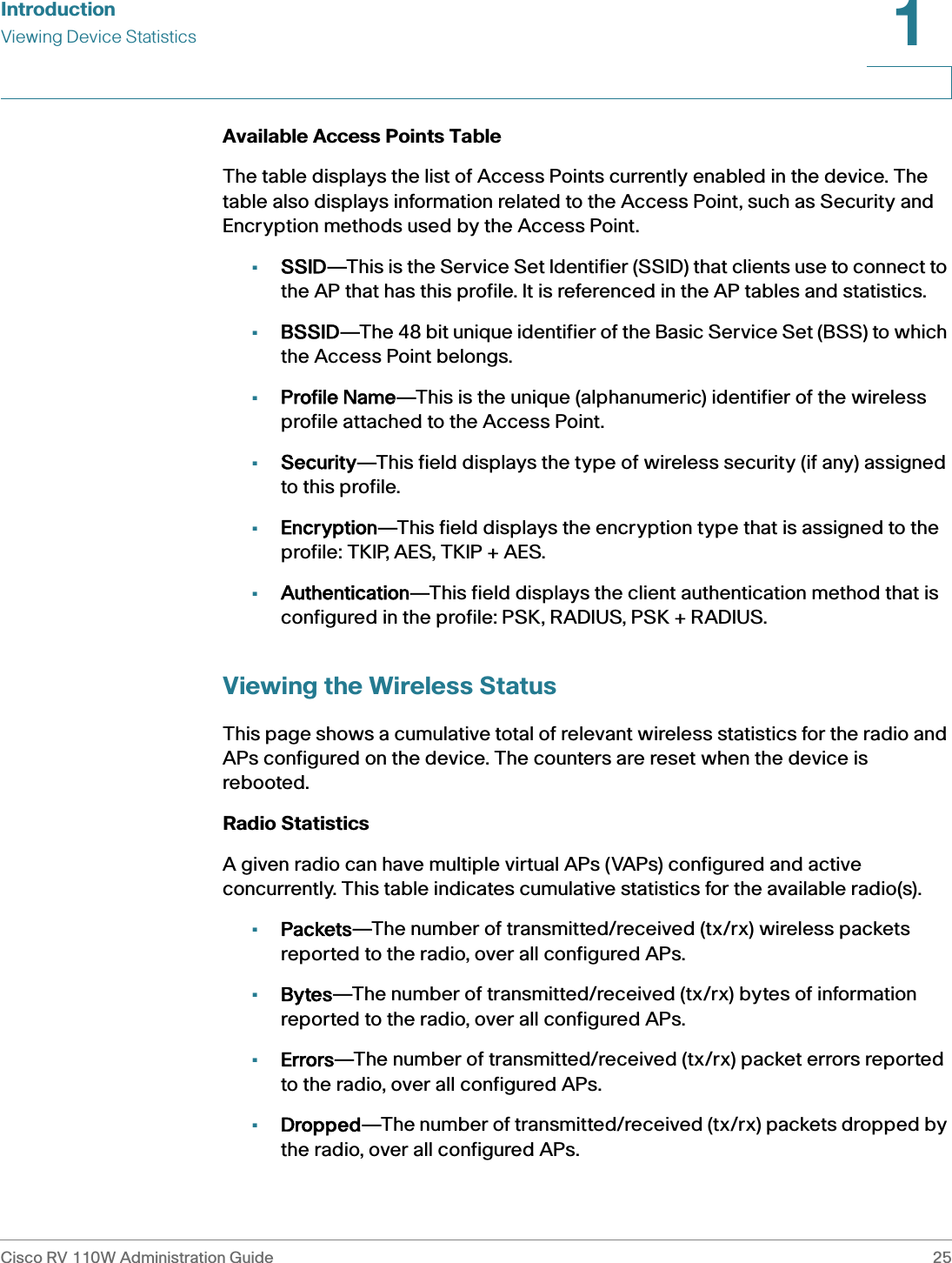 IntroductionViewing Device StatisticsCisco RV 110W Administration Guide 251 Available Access Points TableThe table displays the list of Access Points currently enabled in the device. The table also displays information related to the Access Point, such as Security and Encryption methods used by the Access Point.•SSID—This is the Service Set Identifier (SSID) that clients use to connect to the AP that has this profile. It is referenced in the AP tables and statistics.•BSSID—The 48 bit unique identifier of the Basic Service Set (BSS) to which the Access Point belongs.•Profile Name—This is the unique (alphanumeric) identifier of the wireless profile attached to the Access Point.•Security—This field displays the type of wireless security (if any) assigned to this profile.•Encryption—This field displays the encryption type that is assigned to the profile: TKIP, AES, TKIP + AES.•Authentication—This field displays the client authentication method that is configured in the profile: PSK, RADIUS, PSK + RADIUS.Viewing the Wireless StatusThis page shows a cumulative total of relevant wireless statistics for the radio and APs configured on the device. The counters are reset when the device is rebooted.Radio StatisticsA given radio can have multiple virtual APs (VAPs) configured and active concurrently. This table indicates cumulative statistics for the available radio(s).•Packets—The number of transmitted/received (tx/rx) wireless packets reported to the radio, over all configured APs.•Bytes—The number of transmitted/received (tx/rx) bytes of information reported to the radio, over all configured APs.•Errors—The number of transmitted/received (tx/rx) packet errors reported to the radio, over all configured APs.•Dropped—The number of transmitted/received (tx/rx) packets dropped by the radio, over all configured APs.