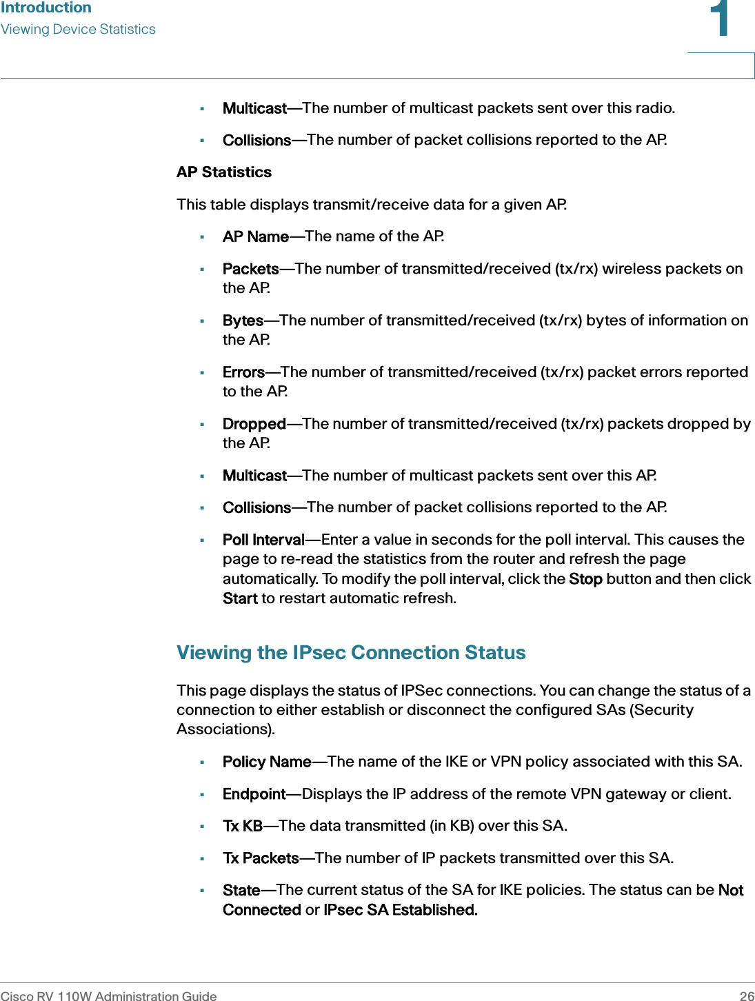 IntroductionViewing Device StatisticsCisco RV 110W Administration Guide 261 •Multicast—The number of multicast packets sent over this radio.•Collisions—The number of packet collisions reported to the AP.AP StatisticsThis table displays transmit/receive data for a given AP.•AP Name—The name of the AP.•Packets—The number of transmitted/received (tx/rx) wireless packets on the AP.•Bytes—The number of transmitted/received (tx/rx) bytes of information on the AP.•Errors—The number of transmitted/received (tx/rx) packet errors reported to the AP.•Dropped—The number of transmitted/received (tx/rx) packets dropped by the AP.•Multicast—The number of multicast packets sent over this AP.•Collisions—The number of packet collisions reported to the AP.•Poll Interval—Enter a value in seconds for the poll interval. This causes the page to re-read the statistics from the router and refresh the page automatically. To modify the poll interval, click the SStop button and then click Start to restart automatic refresh.Viewing the IPsec Connection StatusThis page displays the status of IPSec connections. You can change the status of a connection to either establish or disconnect the configured SAs (Security Associations).•Policy Name—The name of the IKE or VPN policy associated with this SA.•Endpoint—Displays the IP address of the remote VPN gateway or client.•Tx KB—The data transmitted (in KB) over this SA.•Tx Packets—The number of IP packets transmitted over this SA.•State—The current status of the SA for IKE policies. The status can be NNot Connected or IIPsec SA Established.