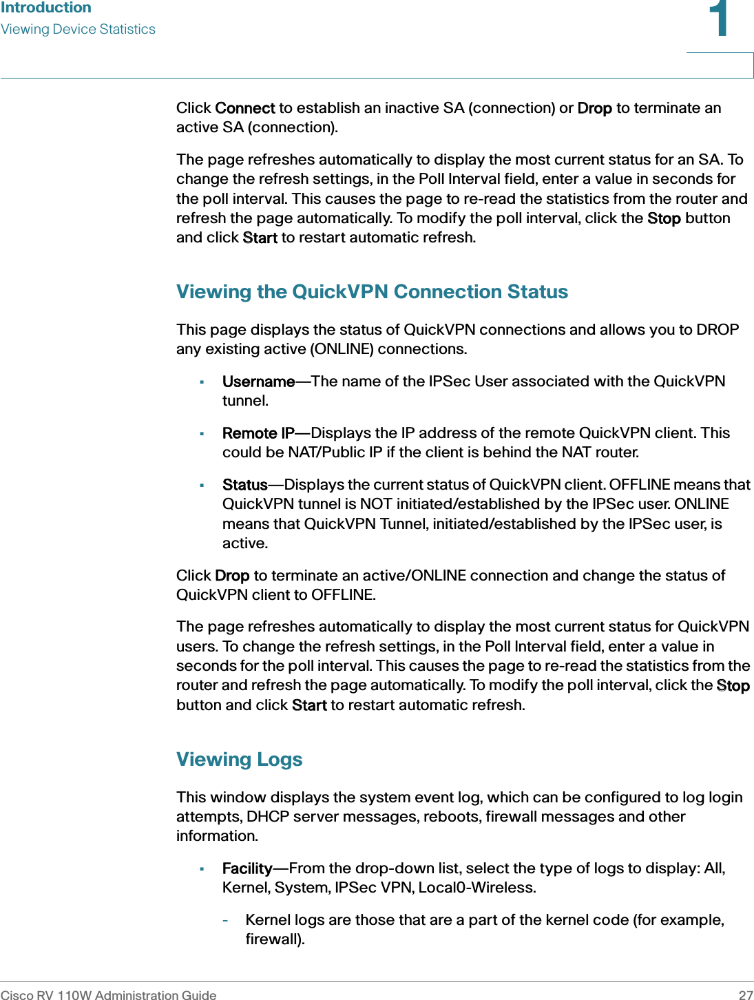 IntroductionViewing Device StatisticsCisco RV 110W Administration Guide 271 Click CConnect to establish an inactive SA (connection) or DDrop to terminate an active SA (connection).The page refreshes automatically to display the most current status for an SA. To change the refresh settings, in the Poll Interval field, enter a value in seconds for the poll interval. This causes the page to re-read the statistics from the router and refresh the page automatically. To modify the poll interval, click the SStop button and click SStart to restart automatic refresh.Viewing the QuickVPN Connection StatusThis page displays the status of QuickVPN connections and allows you to DROP any existing active (ONLINE) connections.•Username—The name of the IPSec User associated with the QuickVPN tunnel.•Remote IP—Displays the IP address of the remote QuickVPN client. This could be NAT/Public IP if the client is behind the NAT router.•Status—Displays the current status of QuickVPN client. OFFLINE means that QuickVPN tunnel is NOT initiated/established by the IPSec user. ONLINE means that QuickVPN Tunnel, initiated/established by the IPSec user, is active.Click DDrop to terminate an active/ONLINE connection and change the status of QuickVPN client to OFFLINE.The page refreshes automatically to display the most current status for QuickVPN users. To change the refresh settings, in the Poll Interval field, enter a value in seconds for the poll interval. This causes the page to re-read the statistics from the router and refresh the page automatically. To modify the poll interval, click the SStop button and click SStart to restart automatic refresh.Viewing LogsThis window displays the system event log, which can be configured to log login attempts, DHCP server messages, reboots, firewall messages and other information.•Facility—From the drop-down list, select the type of logs to display: All, Kernel, System, IPSec VPN, Local0-Wireless. -Kernel logs are those that are a part of the kernel code (for example, firewall). 