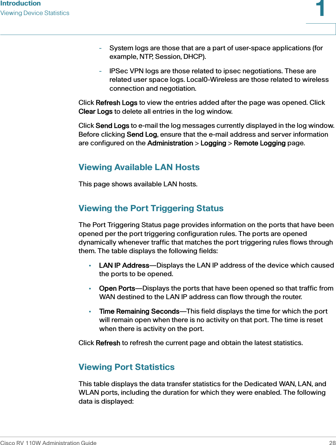 IntroductionViewing Device StatisticsCisco RV 110W Administration Guide 281 -System logs are those that are a part of user-space applications (for example, NTP, Session, DHCP). -IPSec VPN logs are those related to ipsec negotiations. These are related user space logs. Local0-Wireless are those related to wireless connection and negotiation.Click RRefresh Logs to view the entries added after the page was opened. Click Clear Logs to delete all entries in the log window.Click SSend Logs to e-mail the log messages currently displayed in the log window. Before clicking SSend Log, ensure that the e-mail address and server information are configured on the AAdministration &gt; LLogging &gt; RRemote Logging page.Viewing Available LAN HostsThis page shows available LAN hosts.Viewing the Port Triggering StatusThe Port Triggering Status page provides information on the ports that have been opened per the port triggering configuration rules. The ports are opened dynamically whenever traffic that matches the port triggering rules flows through them. The table displays the following fields:•LAN IP Address—Displays the LAN IP address of the device which caused the ports to be opened.•Open Ports—Displays the ports that have been opened so that traffic from WAN destined to the LAN IP address can flow through the router.•Time Remaining Seconds—This field displays the time for which the port will remain open when there is no activity on that port. The time is reset when there is activity on the port.Click RRefresh to refresh the current page and obtain the latest statistics.Viewing Port StatisticsThis table displays the data transfer statistics for the Dedicated WAN, LAN, and WLAN ports, including the duration for which they were enabled. The following data is displayed: