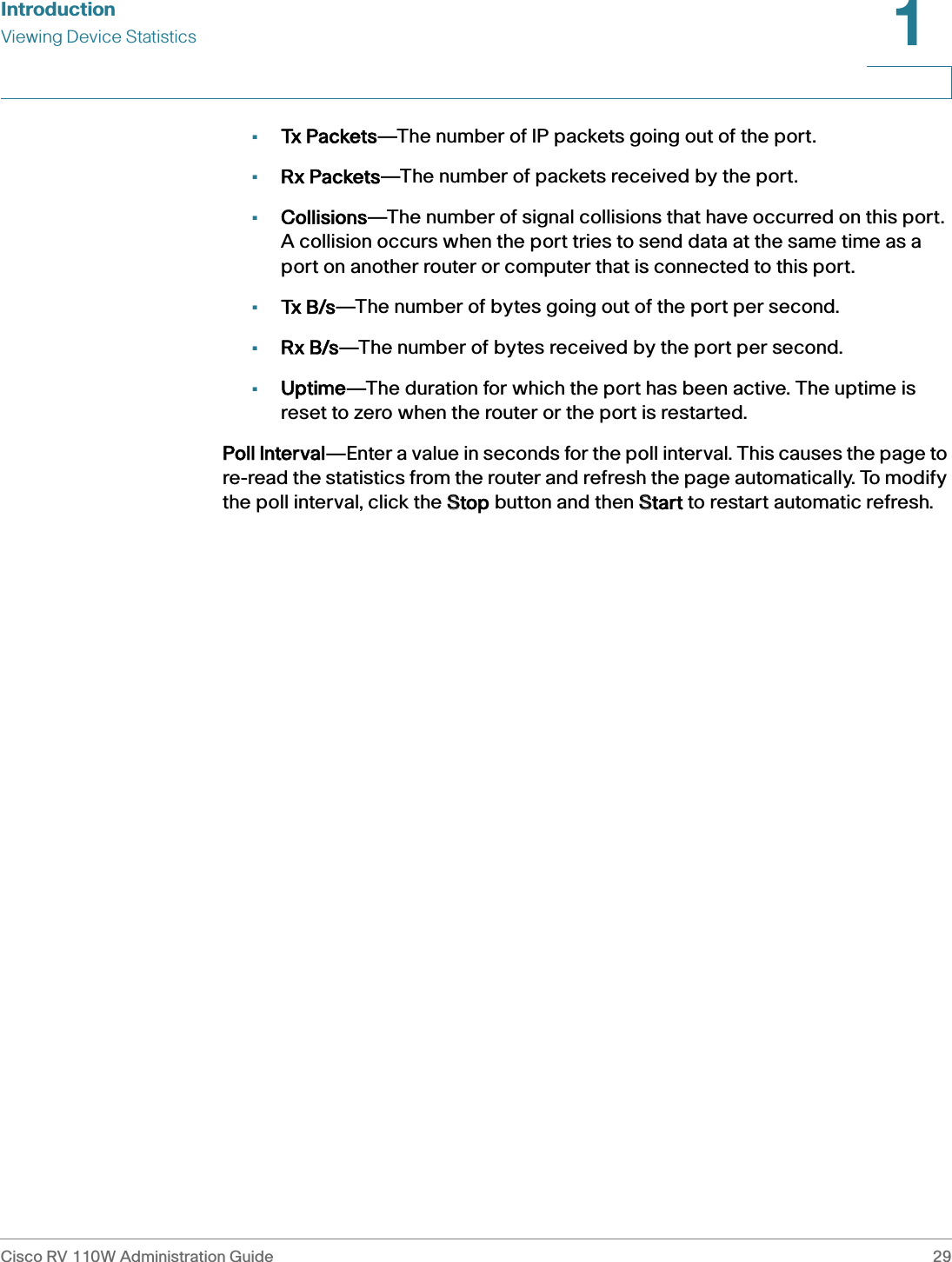 IntroductionViewing Device StatisticsCisco RV 110W Administration Guide 291 •Tx Packets—The number of IP packets going out of the port.•Rx Packets—The number of packets received by the port.•Collisions—The number of signal collisions that have occurred on this port. A collision occurs when the port tries to send data at the same time as a port on another router or computer that is connected to this port.•Tx B/s—The number of bytes going out of the port per second.•Rx B/s—The number of bytes received by the port per second.•Uptime—The duration for which the port has been active. The uptime is reset to zero when the router or the port is restarted.Poll Interval—Enter a value in seconds for the poll interval. This causes the page to re-read the statistics from the router and refresh the page automatically. To modify the poll interval, click the SStop button and then SStart to restart automatic refresh.