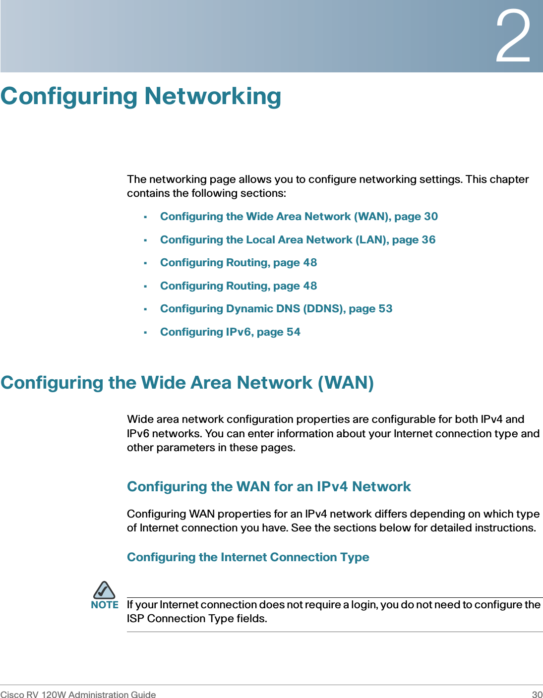 2Cisco RV 120W Administration Guide 30 Configuring NetworkingThe networking page allows you to configure networking settings. This chapter contains the following sections:•Configuring the Wide Area Network (WAN), page 30•Configuring the Local Area Network (LAN), page 36•Configuring Routing, page 48•Configuring Routing, page 48•Configuring Dynamic DNS (DDNS), page 53•Configuring IPv6, page 54Configuring the Wide Area Network (WAN)Wide area network configuration properties are configurable for both IPv4 and IPv6 networks. You can enter information about your Internet connection type and other parameters in these pages.Configuring the WAN for an IPv4 NetworkConfiguring WAN properties for an IPv4 network differs depending on which type of Internet connection you have. See the sections below for detailed instructions.Configuring the Internet Connection TypeNOTE If your Internet connection does not require a login, you do not need to configure the ISP Connection Type fields.