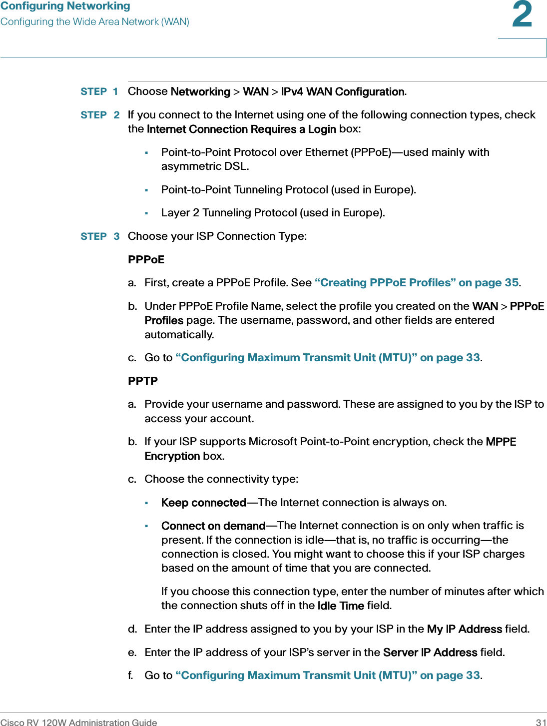 Configuring NetworkingConfiguring the Wide Area Network (WAN)Cisco RV 120W Administration Guide 312 STEP 1 Choose NNetworking &gt; WWAN &gt; IIPv4 WAN Configuration.STEP  2 If you connect to the Internet using one of the following connection types, check the IInternet Connection Requires a Login box:•Point-to-Point Protocol over Ethernet (PPPoE)—used mainly with asymmetric DSL.•Point-to-Point Tunneling Protocol (used in Europe).•Layer 2 Tunneling Protocol (used in Europe).STEP  3 Choose your ISP Connection Type:PPPoEa. First, create a PPPoE Profile. See “Creating PPPoE Profiles” on page 35. b. Under PPPoE Profile Name, select the profile you created on the WWAN &gt; PPPPoE Profiles page. The username, password, and other fields are entered automatically.c. Go to “Configuring Maximum Transmit Unit (MTU)” on page 33.PPTPa. Provide your username and password. These are assigned to you by the ISP to access your account.b. If your ISP supports Microsoft Point-to-Point encryption, check the MMPPE Encryption box.c. Choose the connectivity type:•Keep connected—The Internet connection is always on.•Connect on demand—The Internet connection is on only when traffic is present. If the connection is idle—that is, no traffic is occurring—the connection is closed. You might want to choose this if your ISP charges based on the amount of time that you are connected. If you choose this connection type, enter the number of minutes after which the connection shuts off in the IIdle Time field.d. Enter the IP address assigned to you by your ISP in the MMy IP Address field.e. Enter the IP address of your ISP’s server in the SServer IP Address field.f. Go to “Configuring Maximum Transmit Unit (MTU)” on page 33.