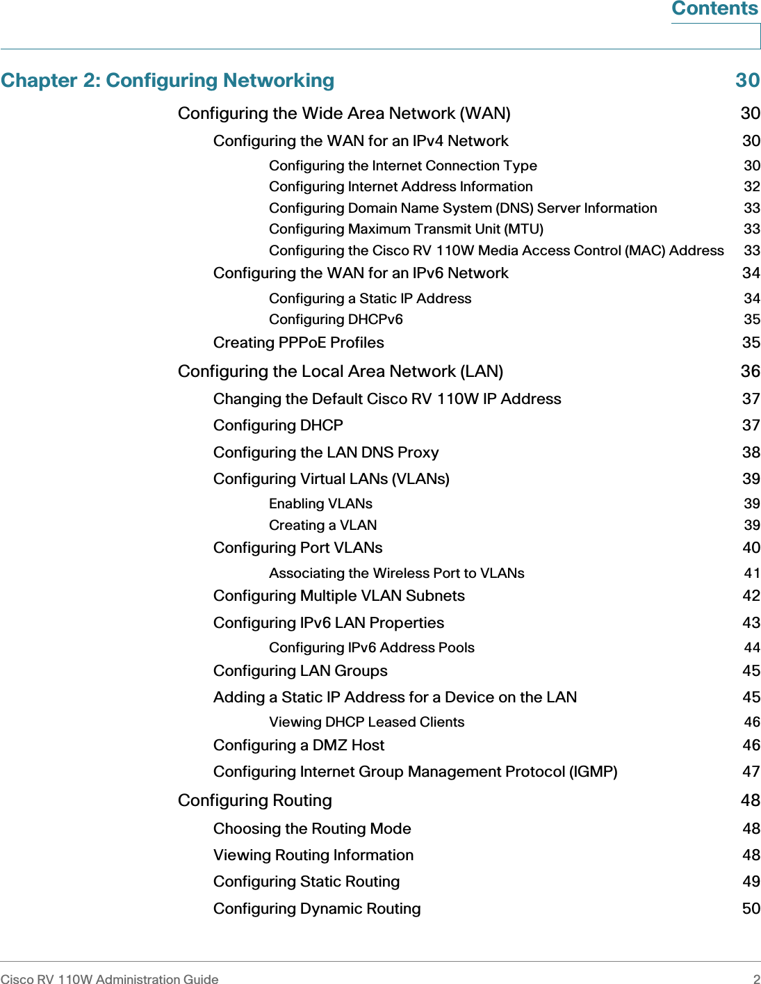 Cisco RV 110W Administration Guide 2 ContentsChapter 2: Configuring Networking 30Configuring the Wide Area Network (WAN) 30Configuring the WAN for an IPv4 Network 30Configuring the Internet Connection Type 30Configuring Internet Address Information 32Configuring Domain Name System (DNS) Server Information 33Configuring Maximum Transmit Unit (MTU) 33Configuring the Cisco RV 110W Media Access Control (MAC) Address 33Configuring the WAN for an IPv6 Network 34Configuring a Static IP Address 34Configuring DHCPv6 35Creating PPPoE Profiles 35Configuring the Local Area Network (LAN) 36Changing the Default Cisco RV 110W IP Address 37Configuring DHCP 37Configuring the LAN DNS Proxy 38Configuring Virtual LANs (VLANs) 39Enabling VLANs 39Creating a VLAN 39Configuring Port VLANs 40Associating the Wireless Port to VLANs 41Configuring Multiple VLAN Subnets 42Configuring IPv6 LAN Properties 43Configuring IPv6 Address Pools 44Configuring LAN Groups 45Adding a Static IP Address for a Device on the LAN 45Viewing DHCP Leased Clients 46Configuring a DMZ Host 46Configuring Internet Group Management Protocol (IGMP) 47Configuring Routing 48Choosing the Routing Mode 48Viewing Routing Information 48Configuring Static Routing 49Configuring Dynamic Routing 50