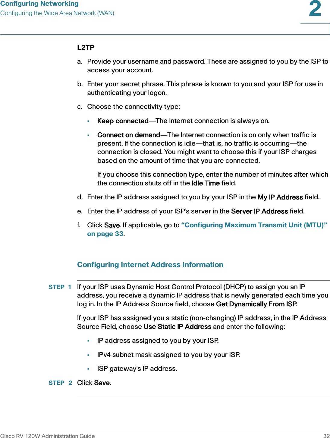 Configuring NetworkingConfiguring the Wide Area Network (WAN)Cisco RV 120W Administration Guide 322 L2TPa. Provide your username and password. These are assigned to you by the ISP to access your account.b. Enter your secret phrase. This phrase is known to you and your ISP for use in authenticating your logon.c. Choose the connectivity type:•Keep connected—The Internet connection is always on.•Connect on demand—The Internet connection is on only when traffic is present. If the connection is idle—that is, no traffic is occurring—the connection is closed. You might want to choose this if your ISP charges based on the amount of time that you are connected. If you choose this connection type, enter the number of minutes after which the connection shuts off in the IIdle Time field.d. Enter the IP address assigned to you by your ISP in the MMy IP Address field.e. Enter the IP address of your ISP’s server in the SServer IP Address field.f. Click SSave. If applicable, go to “Configuring Maximum Transmit Unit (MTU)” on page 33.Configuring Internet Address InformationSTEP 1 If your ISP uses Dynamic Host Control Protocol (DHCP) to assign you an IP address, you receive a dynamic IP address that is newly generated each time you log in. In the IP Address Source field, choose  Get Dynamically From ISP.If your ISP has assigned you a static (non-changing) IP address, in the IP Address Source Field, choose UUse Static IP Address and enter the following:•IP address assigned to you by your ISP.•IPv4 subnet mask assigned to you by your ISP.•ISP gateway&apos;s IP address.STEP  2 Click SSave.