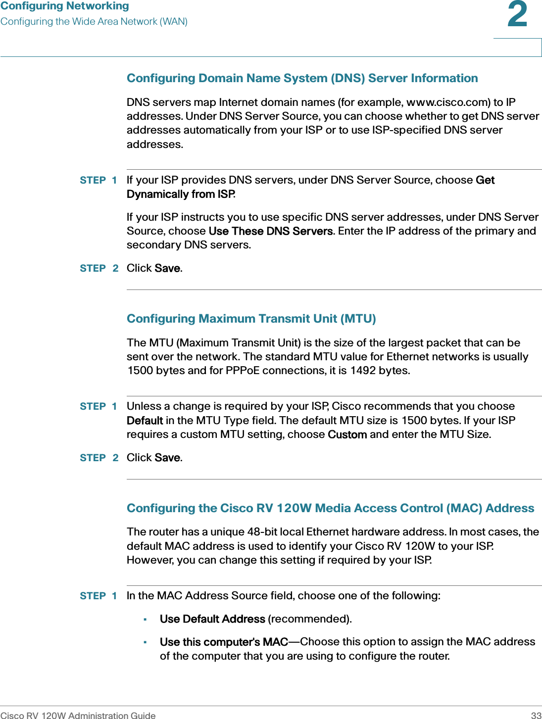 Configuring NetworkingConfiguring the Wide Area Network (WAN)Cisco RV 120W Administration Guide 332 Configuring Domain Name System (DNS) Server InformationDNS servers map Internet domain names (for example, www.cisco.com) to IP addresses. Under DNS Server Source, you can choose whether to get DNS server addresses automatically from your ISP or to use ISP-specified DNS server addresses.STEP 1 If your ISP provides DNS servers, under DNS Server Source, choose GGet Dynamically from ISP.If your ISP instructs you to use specific DNS server addresses, under DNS Server Source, choose UUse These DNS Servers. Enter the IP address of the primary and secondary DNS servers.STEP  2 Click SSave.Configuring Maximum Transmit Unit (MTU)The MTU (Maximum Transmit Unit) is the size of the largest packet that can be sent over the network. The standard MTU value for Ethernet networks is usually 1500 bytes and for PPPoE connections, it is 1492 bytes.STEP 1 Unless a change is required by your ISP, Cisco recommends that you choose Default in the MTU Type field. The default MTU size is 1500 bytes. If your ISP requires a custom MTU setting, choose CCustom and enter the MTU Size.STEP  2 Click SSave.Configuring the Cisco RV 120W Media Access Control (MAC) AddressThe router has a unique 48-bit local Ethernet hardware address. In most cases, the default MAC address is used to identify your Cisco RV 120W to your ISP. However, you can change this setting if required by your ISP. STEP 1 In the MAC Address Source field, choose one of the following:•Use Default Address (recommended).•Use this computer&apos;s MAC—Choose this option to assign the MAC address of the computer that you are using to configure the router.
